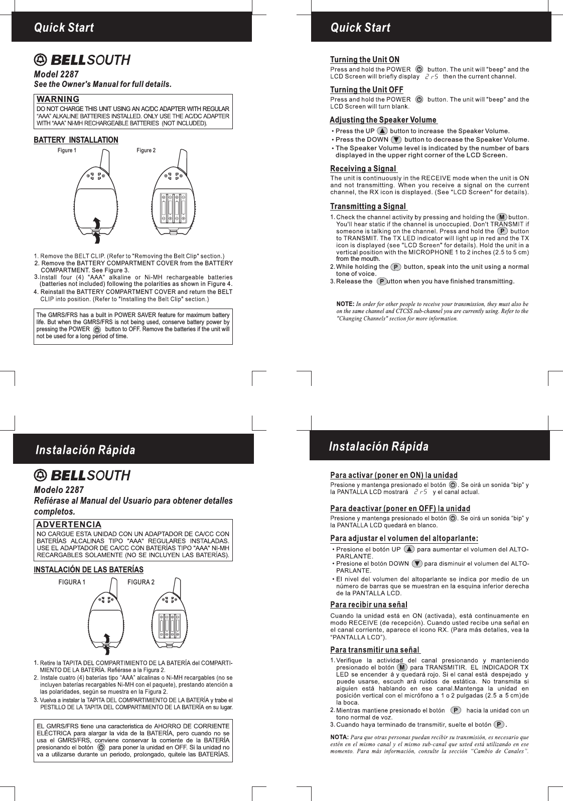 Figure 1 Figure 2Quick StartModel 2287See the Owner&apos;s Manual for full details.Modelo 2287BATTERY INSTALLATIONQuick StartTurning the Unit ONTurning the Unit OFFReceiving a SignalNOTE: In order for other people to receive your transmission, they must also beon the same channel and CTCSS sub-channel you are currently using. Refer to theAdjusting the Speaker VolumePress the DOWN button to decrease the .Speaker VolumePress the UP button to increase the Speaker Volume.The level is indicated by the number of barsdisplayed in the upper right corner of the LCD Screen.Speaker VolumeTransmitting a Signalfrom the mouth.While holding the button, speak into the unit using a normaltone of voice.Release the button when you have finished transmitting.1.2.3.FIGURA 1 FIGURA 23.1.1.2.3.The GMRS/FRS has a built in POWER SAVER feature for maximum batterylife. But when the GMRS/FRS is not being used, conserve battery power bypressing the POWER button to OFF. Remove the batteries if the unit willnot be used for a long period of time.4. Reinstall the BATTERY COMPARTMENT COVER and return the BELT2. Remove the BATTERY COMPARTMENT COVER from the BATTERYCOMPARTMENT. See Figure 3.(batteries not included) following the polarities as shown in Figure 4.3.WARNINGDO NOT CHARGE THIS UNIT USING AN AC/DC ADAPTER WITH REGULAR