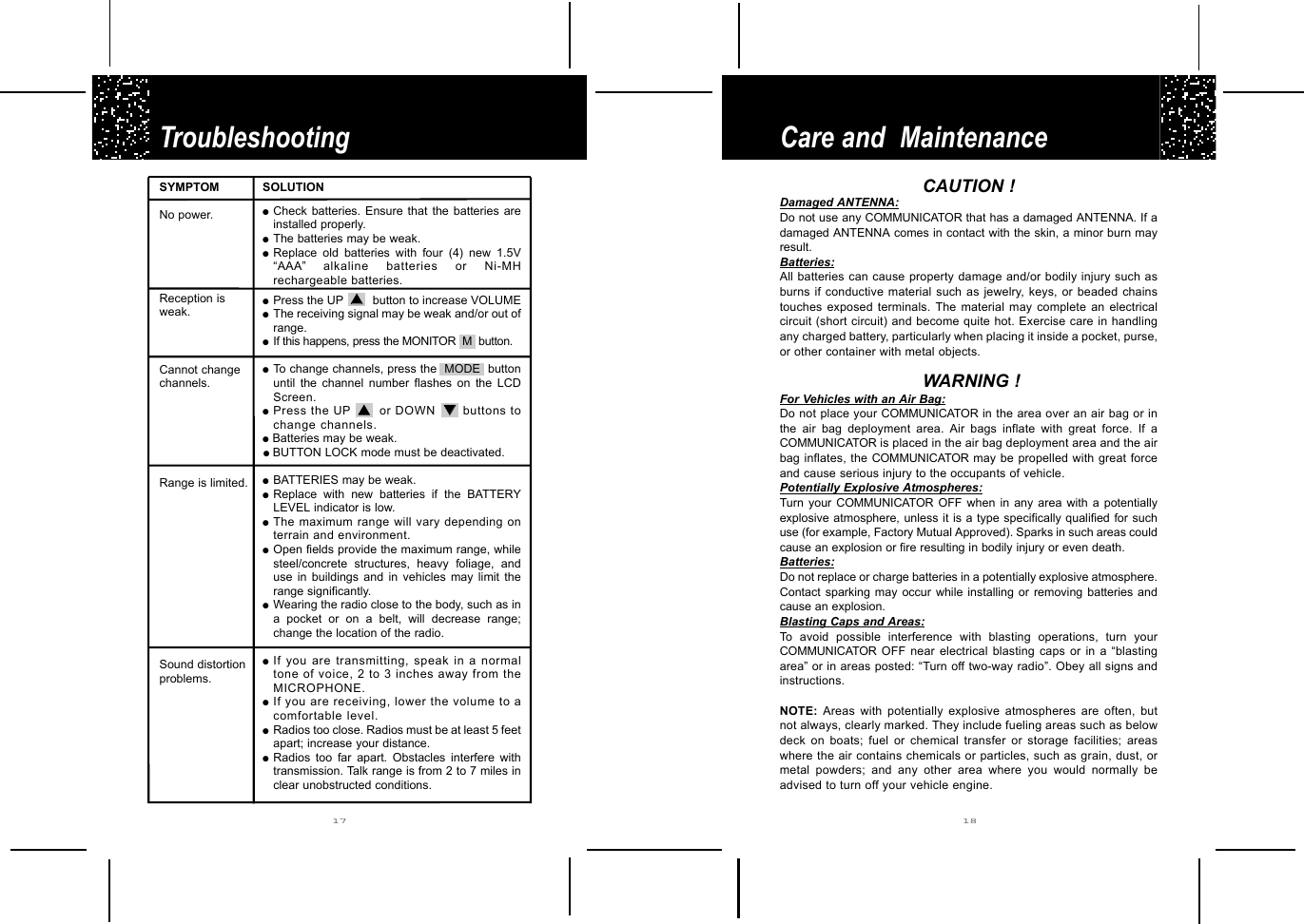Care and  Maintenance Troubleshooting 17 18CAUTION !Damaged ANTENNA:Do not use any COMMUNICATOR that has a damaged ANTENNA. If adamaged ANTENNA comes in contact with the skin, a minor burn mayresult. Batteries:All batteries can cause property damage and/or bodily injury such asburns if conductive material such as jewelry, keys, or beaded chainstouches exposed terminals. The material may complete an electricalcircuit (short circuit) and become quite hot. Exercise care in handlingany charged battery, particularly when placing it inside a pocket, purse,or other container with metal objects.WARNING !For Vehicles with an Air Bag:Do not place your COMMUNICATOR in  the area over an air bag or inthe air bag deployment area. Air bags inflate with great force. If aCOMMUNICATOR is placed in the air bag deployment area and the airbag inflates, the COMMUNICATOR may be propelled with great forceand cause serious injury to the occupants of vehicle.Potentially Explosive Atmospheres:Turn your COMMUNICATOR OFF when in any area with a potentiallyexplosive atmosphere, unless it is a type specifically qualified for suchuse (for example, Factory Mutual Approved). Sparks in such areas couldcause an explosion or fire resulting in bodily injury or even death.Batteries:Do not replace or charge batteries in a potentially explosive atmosphere.Contact sparking may occur while installing or removing batteries andcause an explosion. Blasting Caps and Areas:To avoid possible interference with blasting operations, turn yourCOMMUNICATOR OFF near electrical blasting caps or in a “blastingarea” or in areas posted: “Turn off two-way radio”. Obey all signs andinstructions.NOTE: Areas with potentially explosive atmospheres are often, butnot always, clearly marked. They include fueling areas such as belowdeck on boats; fuel or chemical transfer or storage facilities; areaswhere the air contains chemicals or particles, such as grain, dust, ormetal powders; and any other area where you would normally beadvised to turn off your vehicle engine.SYMPTOMNo power. Reception is weak.Cannot changechannels.Range is limited.Sound distortionproblems.SOLUTION●Check batteries. Ensure that the batteries areinstalled properly.●The batteries may be weak.●Replace old batteries with four (4) new 1.5V“AAA”  alkaline batteries or Ni-MHrechargeable batteries.●Press the UP  ▲▲    button to increase VOLUME●The receiving signal may be weak and/or out ofrange.●If this happens, press the MONITOR M  button.●To change channels, press the  MODE  buttonuntil the channel number flashes on the LCDScreen.●Press the UP ▲▲    or DOWN ▼▼    buttons tochange channels.●Batteries may be weak.●  BUTTON LOCK mode must be deactivated.●BATTERIES may be weak.●Replace with new batteries if the BATTERYLEVEL indicator is low.●The maximum range will vary depending onterrain and environment.●Open fields provide the maximum range, whilesteel/concrete structures, heavy foliage, anduse in buildings and in vehicles may limit therange significantly.●Wearing the radio close to the body, such as ina pocket or on a belt, will decrease range;change the location of the radio.●If you are transmitting, speak in a normaltone of voice, 2 to 3 inches away from theMICROPHONE.●If you are receiving, lower the volume to acomfortable level.●Radios too close. Radios must be at least 5 feetapart; increase your distance.●Radios too far apart. Obstacles interfere withtransmission. Talk range is from 2 to 7 miles inclear unobstructed conditions. 