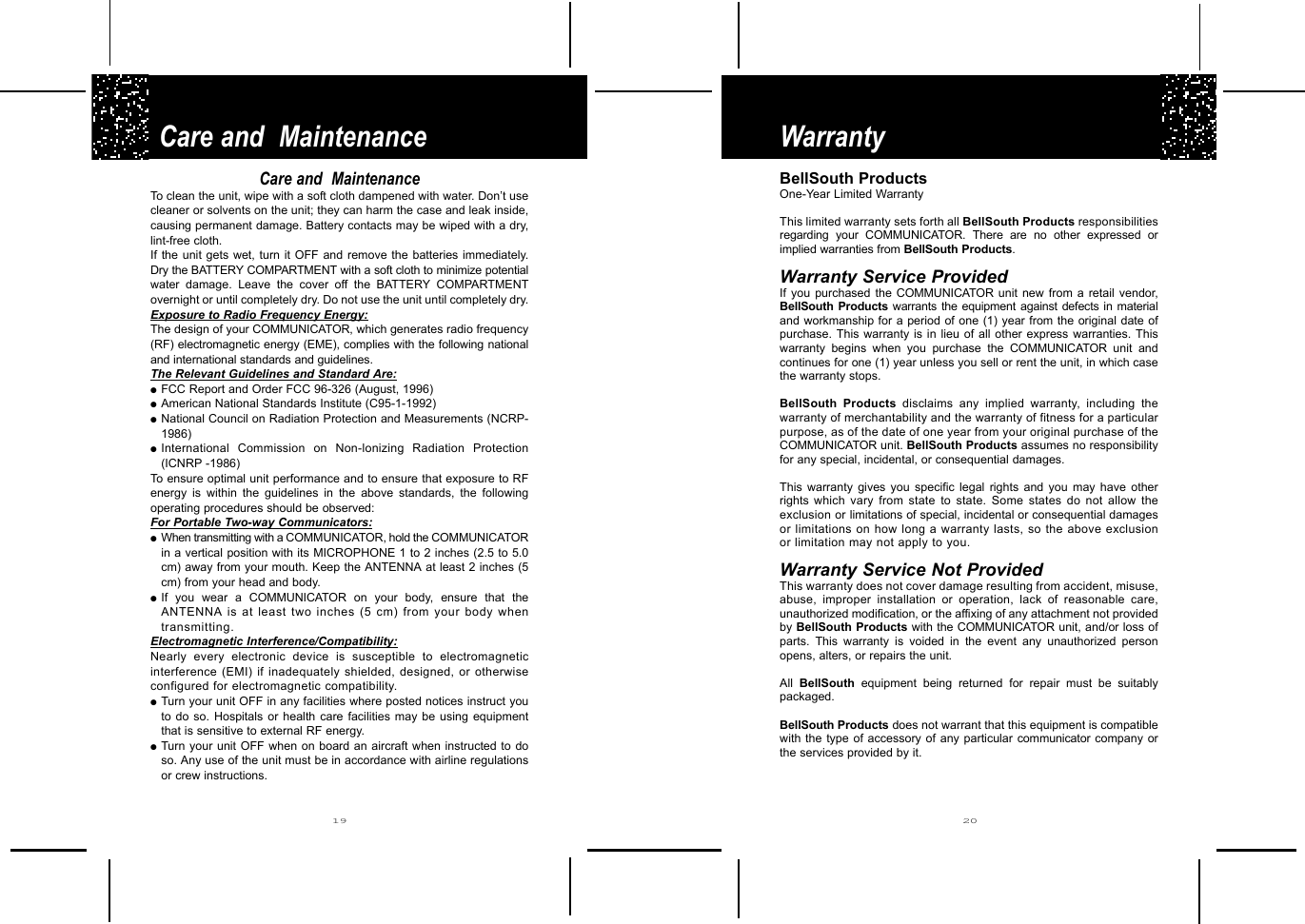 Warranty Care and  Maintenance2019BellSouth Products One-Year Limited WarrantyThis limited warranty sets forth all BellSouth Products responsibilitiesregarding your COMMUNICATOR. There are no other expressed orimplied warranties from BellSouth Products.Warranty Service ProvidedIf you purchased the COMMUNICATOR unit new from a retail vendor,BellSouth Products warrants the equipment against defects in materialand workmanship for a period of one (1) year from the original date ofpurchase. This warranty is in lieu of all other express warranties. Thiswarranty begins when you purchase the COMMUNICATOR unit andcontinues for one (1) year unless you sell or rent the unit, in which casethe warranty stops.BellSouth Products disclaims any implied warranty, including thewarranty of merchantability and the warranty of fitness for a particularpurpose, as of the date of one year from your original purchase of theCOMMUNICATOR unit. BellSouth Products assumes no responsibilityfor any special, incidental, or consequential damages.This warranty gives you specific legal rights and you may have otherrights  which vary from state to state. Some states do not allow theexclusion or limitations of special, incidental or consequential damagesor limitations on how long a warranty lasts, so the above exclusionor limitation may not apply to you.Warranty Service Not ProvidedThis warranty does not cover damage resulting from accident, misuse,abuse, improper installation or operation, lack of reasonable care,unauthorized modification, or the affixing of any attachment not providedby BellSouth Products with the COMMUNICATOR unit, and/or loss ofparts. This warranty is voided in the event any unauthorized personopens, alters, or repairs the unit.All  BellSouth equipment being returned for repair must be suitablypackaged.BellSouth Products does not warrant that this equipment is compatiblewith the type of accessory of any particular communicator company orthe services provided by it.Care and  MaintenanceTo clean the unit, wipe with a soft cloth dampened with water. Don’t usecleaner or solvents on the unit; they can harm the case and leak inside,causing permanent damage. Battery contacts may be wiped with a dry,lint-free cloth.If the unit gets wet, turn it OFF and remove the batteries immediately.Dry the BATTERY COMPARTMENT with a soft cloth to minimize potentialwater damage. Leave the cover off the BATTERY COMPARTMENTovernight or until completely dry. Do not use the unit until completely dry.  Exposure to Radio Frequency Energy:The design of your COMMUNICATOR, which generates radio frequency(RF) electromagnetic energy (EME), complies with the following nationaland international standards and guidelines.The Relevant Guidelines and Standard Are:●FCC Report and Order FCC 96-326 (August, 1996) ●American National Standards Institute (C95-1-1992)●National Council on Radiation Protection and Measurements (NCRP-1986)●International Commission on Non-lonizing Radiation Protection(ICNRP -1986)To ensure optimal unit performance and to ensure that exposure to RFenergy is within the guidelines in the above standards, the followingoperating procedures should be observed:For Portable Two-way Communicators:●When transmitting with a COMMUNICATOR, hold the COMMUNICATORin a vertical position with its MICROPHONE 1 to 2 inches (2.5 to 5.0cm) away from your mouth. Keep the ANTENNA at least 2 inches (5cm) from your head and body.    ●If you wear a COMMUNICATOR on  your body, ensure that theANTENNA is at least two inches (5 cm) from your body whentransmitting.Electromagnetic Interference/Compatibility:Nearly every electronic device is susceptible to electromagneticinterference (EMI) if inadequately shielded, designed, or otherwiseconfigured for electromagnetic compatibility.●Turn your unit OFF in any facilities where posted notices instruct youto do so. Hospitals or health care facilities may be using equipmentthat is sensitive to external RF energy.●Turn your unit OFF when on board an aircraft when instructed to doso. Any use of the unit must be in accordance with airline regulationsor crew instructions.