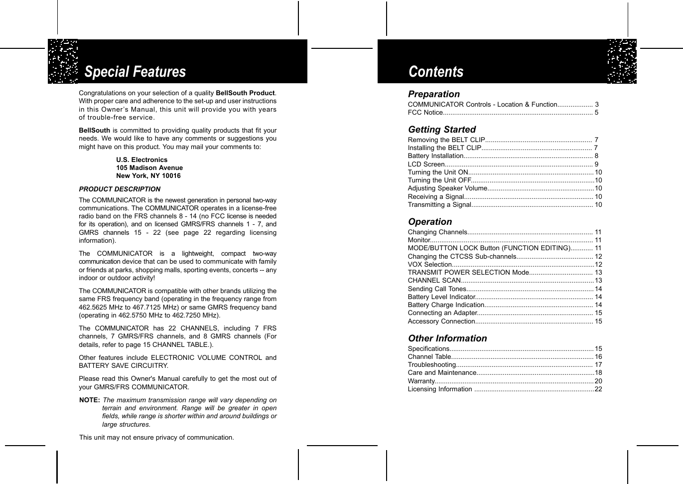 ContentsSpecial FeaturesCongratulations on your selection of a quality BellSouth Product.With proper care and adherence to the set-up and user instructionsin this Owner’s Manual, this unit will provide you with yearsof trouble-free service.BellSouth is committed to providing quality products that fit yourneeds. We would like to have any comments or suggestions youmight have on this product. You may mail your comments to:U.S. Electronics105 Madison AvenueNew York, NY 10016PRODUCT DESCRIPTIONThe COMMUNICATOR is the newest generation in personal two-waycommunications. The COMMUNICATOR operates in a license-freeradio band on the FRS channels 8 - 14 (no FCC license is neededfor its operation), and on licensed GMRS/FRS channels 1 - 7, andGMRS channels 15 - 22 (see page 22 regarding licensinginformation).The COMMUNICATOR is a lightweight, compact two-waycommunication device that can be used to communicate with familyor friends at parks, shopping malls, sporting events, concerts -- anyindoor or outdoor activity!The COMMUNICATOR is compatible with other brands utilizing thesame FRS frequency band (operating in the frequency range from462.5625 MHz to 467.7125 MHz) or same GMRS frequency band(operating in 462.5750 MHz to 462.7250 MHz).  The  COMMUNICATOR has 22 CHANNELS, including 7 FRSchannels, 7 GMRS/FRS channels, and 8 GMRS channels (Fordetails, refer to page 15 CHANNEL TABLE.).Other features include ELECTRONIC VOLUME CONTROL andBATTERY SAVE CIRCUITRY.Please read this Owner&apos;s Manual carefully to get the most out ofyour GMRS/FRS COMMUNICATOR. NOTE: The maximum transmission range will vary depending onterrain and environment. Range will be greater in openfields, while range is shorter within and around buildings orlarge structures.This unit may not ensure privacy of communication.     PreparationCOMMUNICATOR Controls - Location &amp; Function................... 3FCC Notice................................................................................ 5Getting StartedRemoving the BELT CLIP......................................................... 7Installing the BELT CLIP........................................................... 7Battery Installation..................................................................... 8LCD Screen............................................................................... 9Turning the Unit ON...................................................................10Turning the Unit OFF..................................................................10Adjusting Speaker Volume.........................................................10Receiving a Signal..................................................................... 10Transmitting a Signal................................................................. 10OperationChanging Channels................................................................... 11Monitor....................................................................................... 11MODE/BUTTON LOCK Button (FUNCTION EDITING)............ 11Changing the CTCSS Sub-channels......................................... 12VOX Selection............................................................................12TRANSMIT POWER SELECTION Mode.................................. 13CHANNEL SCAN.......................................................................13Sending Call Tones.................................................................... 14Battery Level Indicator............................................................... 14Battery Charge Indication.......................................................... 14Connecting an Adapter.............................................................. 15Accessory Connection............................................................... 15Other InformationSpecifications............................................................................. 15Channel Table............................................................................ 16Troubleshooting......................................................................... 17Care and Maintenance...............................................................18Warranty..................................................................................... 20Licensing Information ................................................................22