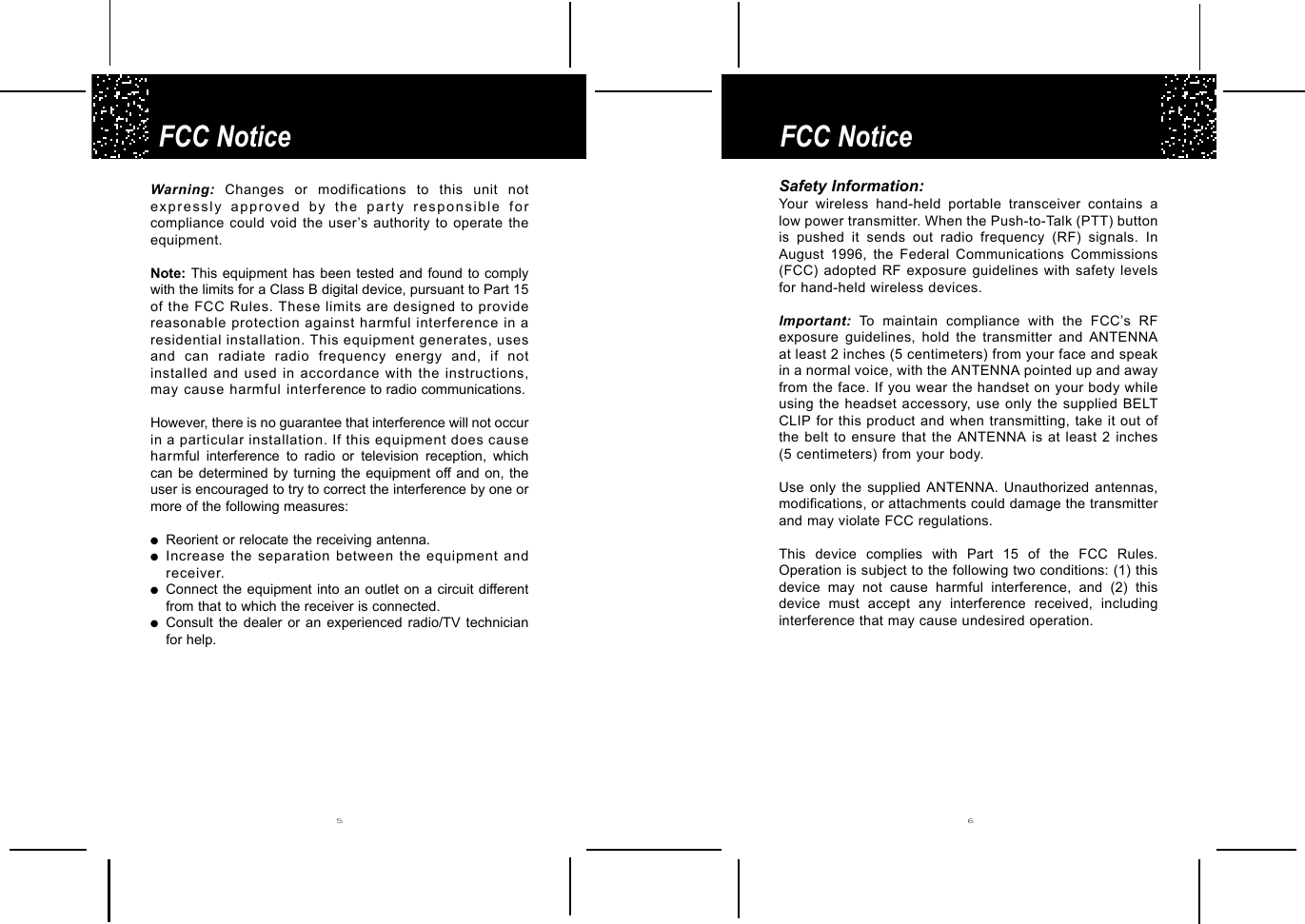 FCC NoticeFCC Notice5 6Warning: Changes or modifications to this unit notexpressly approved by the party responsible forcompliance could void the user’s authority to operate theequipment.Note: This equipment has been tested and found to complywith the limits for a Class B digital device, pursuant to Part 15of the FCC Rules. These limits are designed to providereasonable protection against harmful interference in aresidential installation. This equipment generates, usesand can radiate radio frequency energy and, if notinstalled and used in accordance with the instructions,may cause harmful interference to radio communications.However, there is no guarantee that interference will not occurin a particular installation. If this equipment does causeharmful interference to radio or television reception, whichcan be determined by turning the equipment off and on, theuser is encouraged to try to correct the interference by one ormore of the following measures:●Reorient or relocate the receiving antenna.●Increase the separation between the equipment andreceiver.●Connect the equipment into an outlet on a circuit differentfrom that to which the receiver is connected.●Consult the dealer or an experienced radio/TV technicianfor help.Safety Information:Your wireless hand-held portable transceiver contains alow power transmitter. When the Push-to-Talk (PTT) buttonis pushed it sends out radio frequency (RF) signals. InAugust 1996, the Federal Communications Commissions(FCC) adopted RF exposure guidelines with safety levelsfor hand-held wireless devices.Important: To maintain compliance with the FCC’s RFexposure guidelines, hold the transmitter and ANTENNAat least 2 inches (5 centimeters) from your face and speakin a normal voice, with the ANTENNA pointed up and awayfrom the face. If you wear the handset on your body whileusing the headset accessory, use only the supplied BELTCLIP for this product and when transmitting, take it out ofthe belt to ensure that the ANTENNA is at least 2 inches(5 centimeters) from your body.Use only the supplied ANTENNA. Unauthorized antennas,modifications, or attachments could damage the transmitterand may violate FCC regulations.  This device complies with Part 15 of the FCC Rules.Operation is subject to the following two conditions: (1) thisdevice may not cause harmful interference, and (2) thisdevice must accept any interference received, includinginterference that may cause undesired operation.