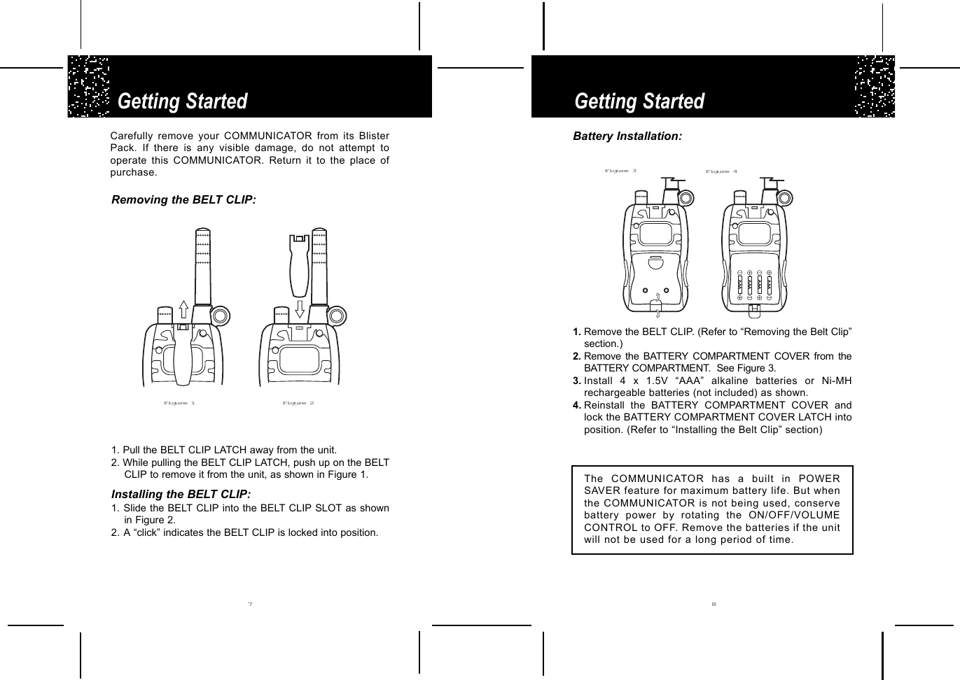 AAAAAAAAAAAARemoving the BELT CLIP:1. Pull the BELT CLIP LATCH away from the unit.2. While pulling the BELT CLIP LATCH, push up on the BELTCLIP to remove it from the unit, as shown in Figure 1.Installing the BELT CLIP:1. Slide the BELT CLIP into the BELT CLIP SLOT as shownin Figure 2.2. A “click” indicates the BELT CLIP is locked into position.Getting StartedGetting Started7 8Carefully remove your COMMUNICATOR from its BlisterPack. If there is any visible damage, do not attempt tooperate this COMMUNICATOR. Return it to the place ofpurchase.Figure 1 Figure 2Battery Installation:1. Remove the BELT CLIP. (Refer to “Removing the Belt Clip”section.)2. Remove the BATTERY COMPARTMENT COVER from theBATTERY COMPARTMENT.  See Figure 3.3. Install 4 x 1.5V “AAA” alkaline batteries or Ni-MHrechargeable batteries (not included) as shown.4. Reinstall the BATTERY COMPARTMENT COVER andlock the BATTERY COMPARTMENT COVER LATCH intoposition. (Refer to “Installing the Belt Clip” section)The COMMUNICATOR has a built in POWERSAVER feature for maximum battery life. But whenthe COMMUNICATOR is not being used, conservebattery power by rotating the ON/OFF/VOLUMECONTROL to OFF. Remove the batteries if the unitwill not be used for a long period of time.Figure 3 Figure 4