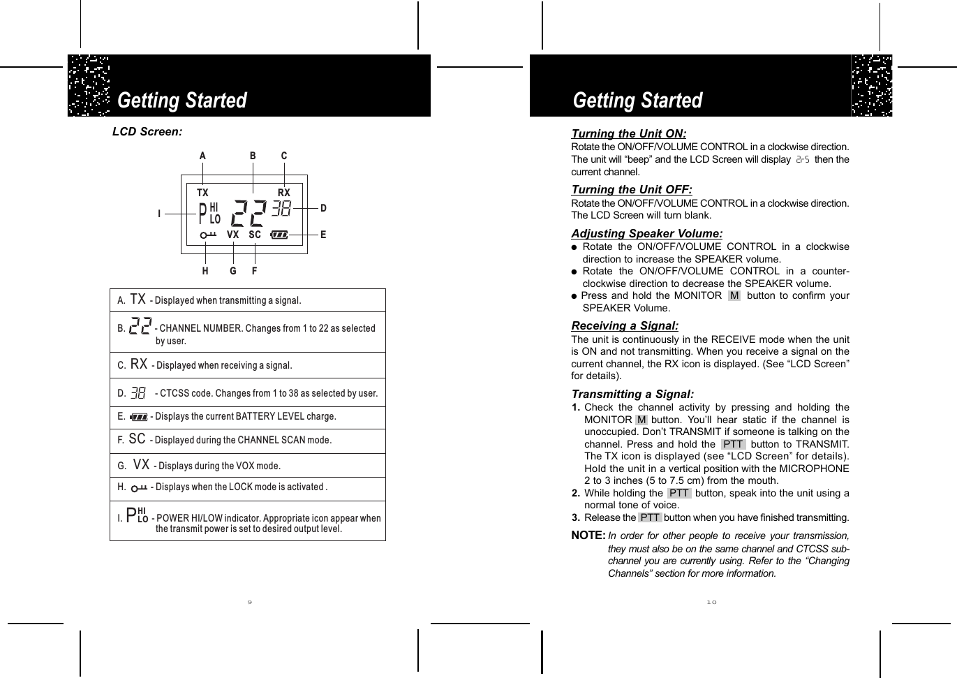 Getting StartedGetting Started910LCD Screen:VXTX RXSCA.B.C. - Displayed when receiving a signal.D.E.TR-F.G.H. - DXXSCVX- Displayed when transmitting a signal.- Displays during the VOX mode.- CHANNEL NUMBER. Changes from 1 to 22 as selectedby user.- CTCSS code. Changes from 1 to 38 as selected by user.Displays the current BATTERY LEVEL charge.- Displayed during the CHANNEL SCAN mode.isplays when the LOCK mode is activated .I. - POWER HI/LOW indicator. Appropriate icon appear whenthe transmit power is set to desired output level.1438ACBDEFGHPHILOIPHILOTurning the Unit ON:Rotate the ON/OFF/VOLUME CONTROL in a clockwise direction.The unit will “beep” and the LCD Screen will display  2rS then thecurrent channel.Turning the Unit OFF:Rotate the ON/OFF/VOLUME CONTROL in a clockwise direction.The LCD Screen will turn blank.Adjusting Speaker Volume:●Rotate the ON/OFF/VOLUME CONTROL in a clockwisedirection to increase the SPEAKER volume.●Rotate the ON/OFF/VOLUME CONTROL in a counter-clockwise direction to decrease the SPEAKER volume.●Press and hold the MONITOR  M  button to confirm yourSPEAKER Volume.Receiving a Signal:The unit is continuously in the RECEIVE mode when the unitis ON and not transmitting. When you receive a signal on thecurrent channel, the RX icon is displayed. (See “LCD Screen”for details). Transmitting a Signal:1. Check the channel activity by pressing and holding theMONITOR M button. You’ll hear static if the channel isunoccupied. Don’t TRANSMIT if someone is talking on thechannel. Press and hold the  PTT  button to TRANSMIT.The TX icon is displayed (see “LCD Screen” for details).Hold the unit in a vertical position with the MICROPHONE2 to 3 inches (5 to 7.5 cm) from the mouth.2. While holding the  PTT  button, speak into the unit using anormal tone of voice.3. Release the  PTT  button when you have finished transmitting.NOTE: In order for other people to receive your transmission,they must also be on the same channel and CTCSS sub-channel you are currently using. Refer to the “ChangingChannels” section for more information. 