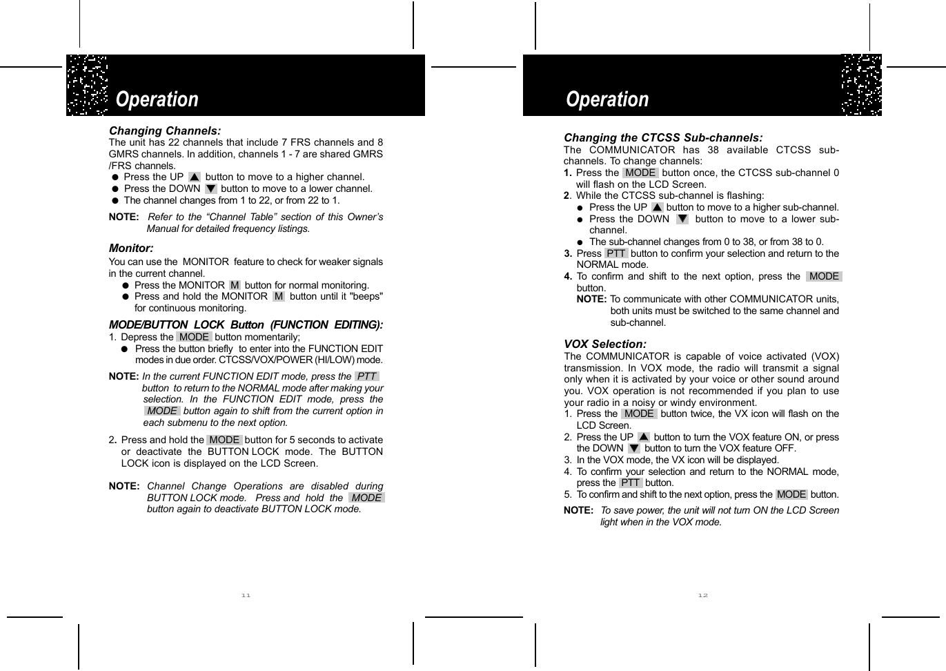 Operation Operation 11 12Changing Channels:The unit has 22 channels that include 7 FRS channels and 8GMRS channels. In addition, channels 1 - 7 are shared GMRS/FRS channels. ●  Press the UP  ▲▲button to move to a higher channel.●Press the DOWN ▼▼    button to move to a lower channel.●  The channel changes from 1 to 22, or from 22 to 1.NOTE:  Refer to the “Channel Table” section of this Owner’sManual for detailed frequency listings. Monitor:You can use the  MONITOR  feature to check for weaker signalsin the current channel.●Press the MONITOR  M  button for normal monitoring.●Press and hold the MONITOR  M  button until it &quot;beeps&quot;for continuous monitoring.MODE/BUTTON LOCK Button (FUNCTION EDITING):1. Depress the  MODE  button momentarily;●Press the button briefly  to enter into the FUNCTION EDITmodes in due order. CTCSS/VOX/POWER (HI/LOW) mode.NOTE: In the current FUNCTION EDIT mode, press the  PTT  button  to return to the NORMAL mode after making yourselection. In the FUNCTION EDIT mode, press the MODE  button again to shift from the current option in each submenu to the next option.2.Press and hold the  MODE button for 5 seconds to activateor deactivate the BUTTON LOCK mode. The BUTTONLOCK icon is displayed on the LCD Screen.NOTE: Channel Change Operations are disabled during BUTTON LOCK mode.   Press and  hold  the   MODE   button again to deactivate BUTTON LOCK mode.Changing the CTCSS Sub-channels:The COMMUNICATOR has 38 available CTCSS sub-channels. To change channels:1. Press the  MODE  button once, the CTCSS sub-channel 0will flash on the LCD Screen.2. While the CTCSS sub-channel is flashing:●Press the UP  ▲▲    button to move to a higher sub-channel.●Press the DOWN  ▼▼    button to move to a lower sub-channel.●The sub-channel changes from 0 to 38, or from 38 to 0.3. Press  PTT  button to confirm your selection and return to theNORMAL mode.4. To confirm and shift to the next option, press the  MODEbutton.NOTE: To communicate with other COMMUNICATOR units,both units must be switched to the same channel andsub-channel.VOX Selection:The COMMUNICATOR is capable of voice activated (VOX) transmission. In VOX mode, the radio will transmit a signal only when it is activated by your voice or other sound around you. VOX operation is not recommended if you plan to use your radio in a noisy or windy environment.1. Press the  MODE button twice, the VX icon will flash on theLCD Screen.2. Press the UP  ▲▲    button to turn the VOX feature ON, or pressthe DOWN ▼▼    button to turn the VOX feature OFF.3. In the VOX mode, the VX icon will be displayed.4. To confirm your selection and return to the NORMAL mode,press the  PTT  button.5. To confirm and shift to the next option, press the  MODE  button.NOTE: To save power, the unit will not turn ON the LCD Screenlight when in the VOX mode.