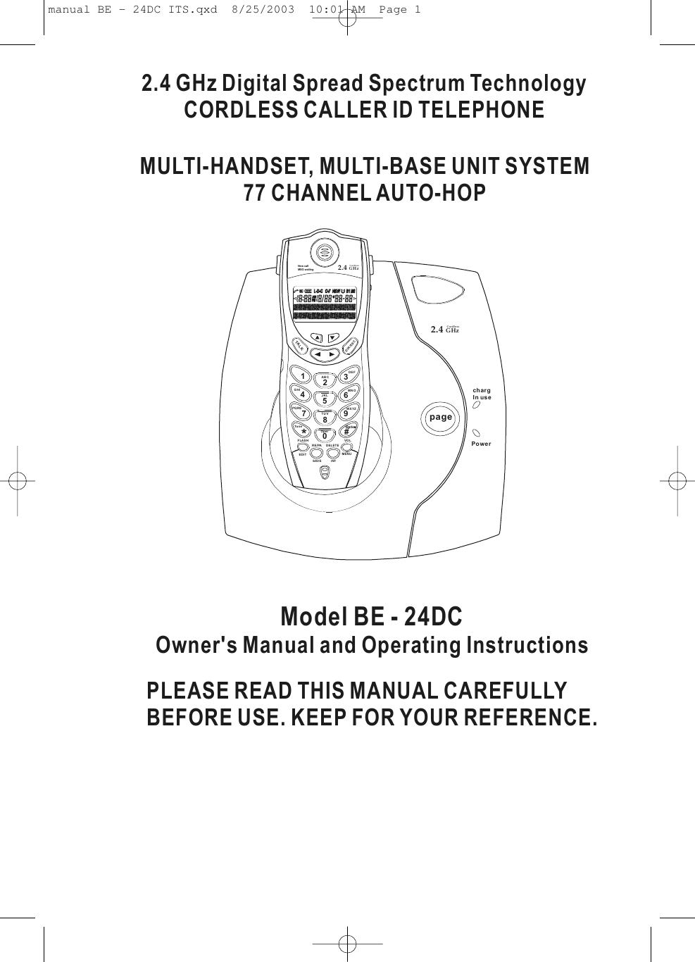 2.4 GHz Digital Spread Spectrum TechnologyCORDLESS CALLER ID TELEPHONEPLEASE READ THIS MANUAL CAREFULLYBEFORE USE. KEEP FOR YOUR REFERENCE.Model BE - 24DCOwner&apos;s Manual and Operating InstructionsMULTI-HANDSET, MULTI-BASE UNIT SYSTEM77 CHANNEL AUTO-HOPpagechargIn usePower2.4 GHzCordless FLASHRE/PAMENUVOLSAVE INTDELETEEDIT123ABCDEF56JKLMNO4GHI89TUVWXYZ7PQRS0#*ToneOperDIR/ESCTALKNew callMSG waiting 2.4 GHzCordless manual BE - 24DC ITS.qxd  8/25/2003  10:01 AM  Page 1