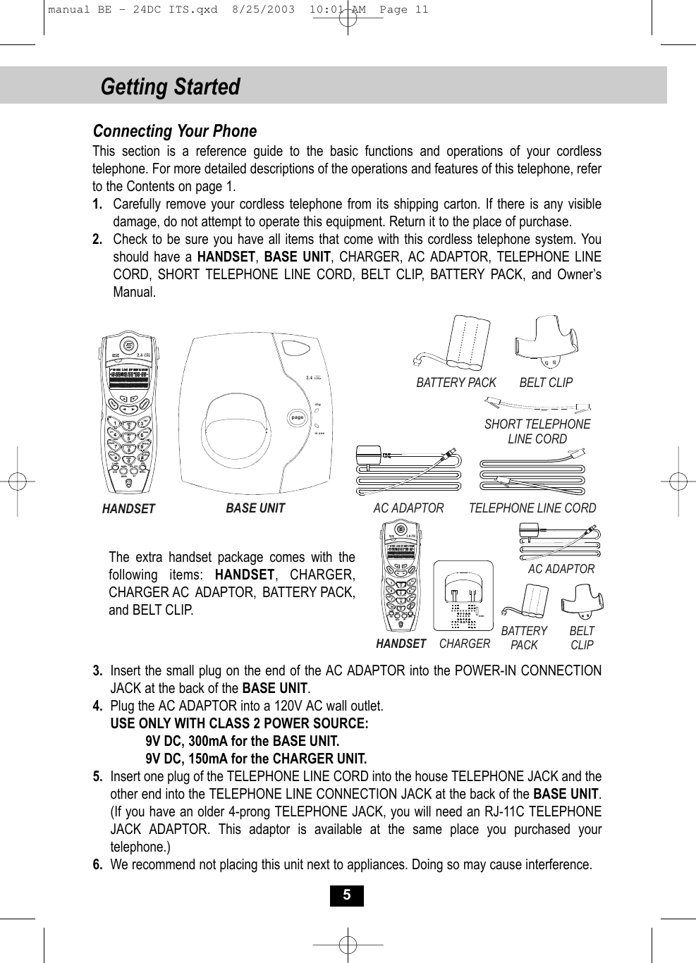 Getting Started Connecting Your PhoneThis section is a reference guide to the basic functions and operations of your cordless telephone. For more detailed descriptions of the operations and features of this telephone, refer to the Contents on page 1.1. Carefully remove your cordless telephone from its shipping carton. If there is any visibledamage, do not attempt to operate this equipment. Return it to the place of purchase.2. Check to be sure you have all items that come with this cordless telephone system. You should have a HANDSET,  BASE UNIT, CHARGER, AC ADAPTOR, TELEPHONE LINE CORD, SHORT TELEPHONE LINE CORD, BELT CLIP, BATTERY PACK, and Owner’sManual.3. Insert the small plug on the end of the AC ADAPTOR into the POWER-IN CONNECTION JACK at the back of the BASE UNIT.4. Plug the AC ADAPTOR into a 120V AC wall outlet.USE ONLY WITH CLASS 2 POWER SOURCE:9V DC, 300mA for the BASE UNIT.9V DC, 150mA for the CHARGER UNIT.5. Insert one plug of the TELEPHONE LINE CORD into the house TELEPHONE JACK and the other end into the TELEPHONE LINE CONNECTION JACK at the back of the BASE UNIT. (If you have an older 4-prong TELEPHONE JACK, you will need an RJ-11C TELEPHONE JACK ADAPTOR. This adaptor is available at the same place you purchased yourtelephone.)6. We recommend not placing this unit next to appliances. Doing so may cause interference.5The extra handset package comes with thefollowing items: HANDSET, CHARGER,CHARGER AC ADAPTOR, BATTERY PACK,and BELT CLIP.HANDSETBELT CLIPTELEPHONE LINE CORDAC ADAPTORSHORT TELEPHONE LINE CORDBASE UNITBATTERY PACKpagechgin use2.4GHzCordless CHARGERHANDSETAC ADAPTORBATTERY PACKBELT CLIPmanual BE - 24DC ITS.qxd  8/25/2003  10:01 AM  Page 11
