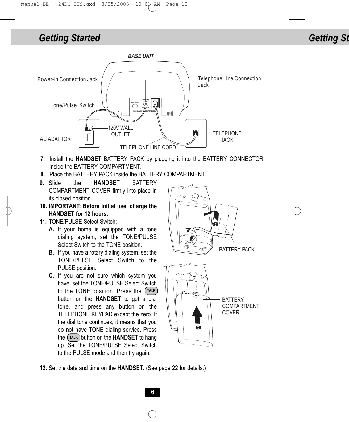 Getting St69. Slide the HANDSET BATTERY COMPARTMENT COVER firmly into place inits closed position.10. IMPORTANT: Before initial use, charge theHANDSET for 12 hours. 11. TONE/PULSE Select Switch:A. If your home is equipped with a tone dialing system, set the TONE/PULSE Select Switch to the TONE position.B. If you have a rotary dialing system, set the TONE/PULSE Select Switch to the PULSE position.C. If you are not sure which system you have, set the TONE/PULSE Select Switchto the TONE position. Press the        button on the HANDSET  to get a dial tone, and press any button on the TELEPHONE KEYPAD except the zero. If the dial tone continues, it means that you do not have TONE dialing service. Pressthe            button on the HANDSET to hang up. Set the TONE/PULSE Select Switch to the PULSE mode and then try again.12. Set the date and time on the HANDSET. (See page 22 for details.)7. Install the HANDSET BATTERY PACK by plugging it into the BATTERY CONNECTOR inside the BATTERY COMPARTMENT. 8. Place the BATTERY PACK inside the BATTERY COMPARTMENT.BATTERY PACKBATTERY COMPARTMENTCOVERTALKTALKUSE O NLY  WITH  CLAS S 2 POWER  SOURCETEL LINETONE /P U LSE9V DC 300m ATelephone Line ConnectionJackPower-in Connection JackTone/Pulse  SwitchTELEPHONE LINE CORDBASE UNITTELEPHONEJACK120V WALL OUTLETAC ADAPTORGetting Started manual BE - 24DC ITS.qxd  8/25/2003  10:01 AM  Page 12
