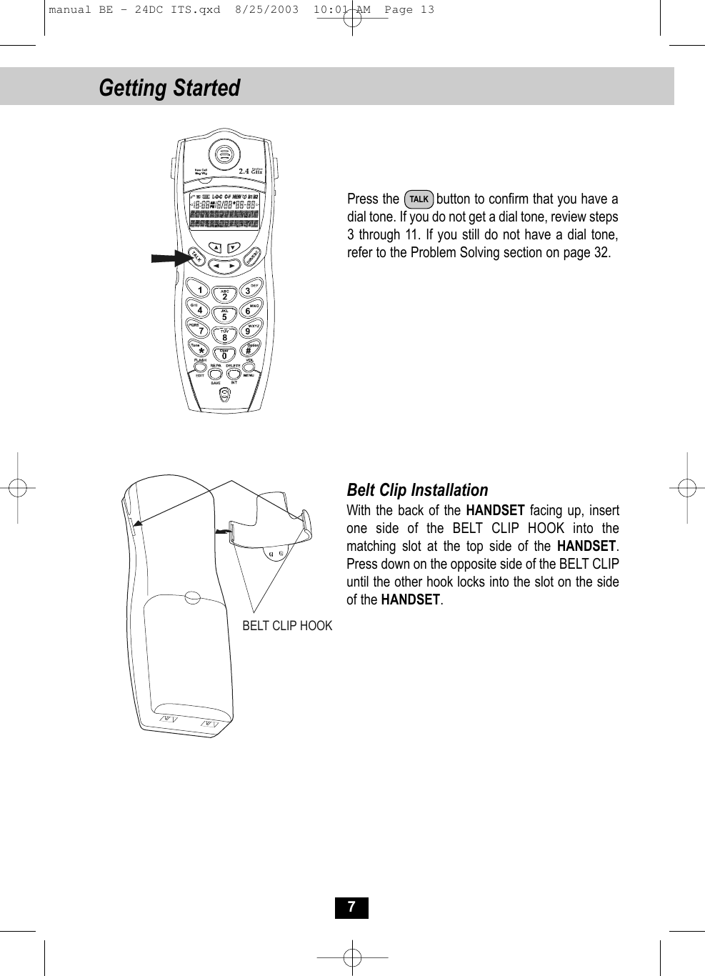 Getting Started 7Press the         button to confirm that you have adial tone. If you do not get a dial tone, review steps3 through 11. If you still do not have a dial tone,refer to the Problem Solving section on page 32.Belt Clip InstallationWith the back of the HANDSET facing up, insertone side of the BELT CLIP HOOK into the matching slot at the top side of the HANDSET.Press down on the opposite side of the BELT CLIPuntil the other hook locks into the slot on the sideof the HANDSET.BELT CLIP HOOKTALKmanual BE - 24DC ITS.qxd  8/25/2003  10:01 AM  Page 13