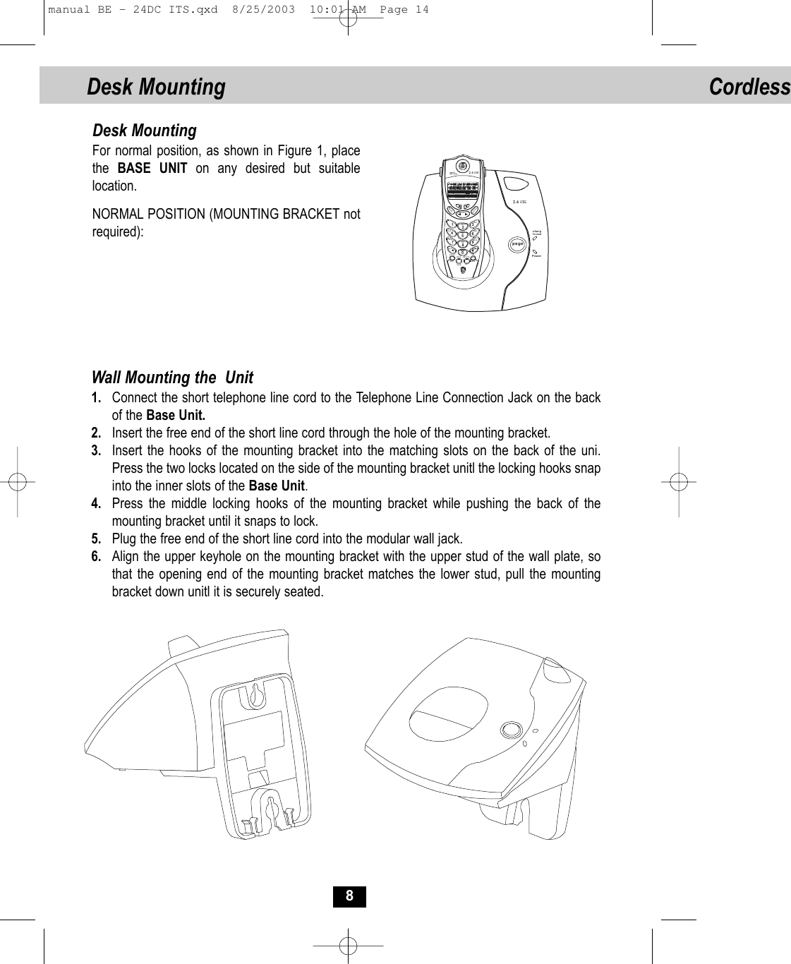 Cordless 8Desk MountingFor normal position, as shown in Figure 1, place the  BASE UNIT on any desired but suitablelocation.NORMAL POSITION (MOUNTING BRACKET notrequired):Wall Mounting the  Unit1. Connect the short telephone line cord to the Telephone Line Connection Jack on the backof the Base Unit.2. Insert the free end of the short line cord through the hole of the mounting bracket.3. Insert the hooks of the mounting bracket into the matching slots on the back of the uni.Press the two locks located on the side of the mounting bracket unitl the locking hooks snapinto the inner slots of the Base Unit.4. Press the middle locking hooks of the mounting bracket while pushing the back of themounting bracket until it snaps to lock.5. Plug the free end of the short line cord into the modular wall jack.6. Align the upper keyhole on the mounting bracket with the upper stud of the wall plate, sothat the opening end of the mounting bracket matches the lower stud, pull the mounting bracket down unitl it is securely seated.pagechargIn usePower2.4 GHzCordless FLASHRE/PAMENUVOLSAVE INTDELETEEDIT123ABCDE F56JKLMNO4GHI89TUVWXYZ7PQRS0#*ToneOpe rDIR/ESCTALKNew callMSG waiting 2.4 GHzCordle ss  Desk Mounting manual BE - 24DC ITS.qxd  8/25/2003  10:01 AM  Page 14