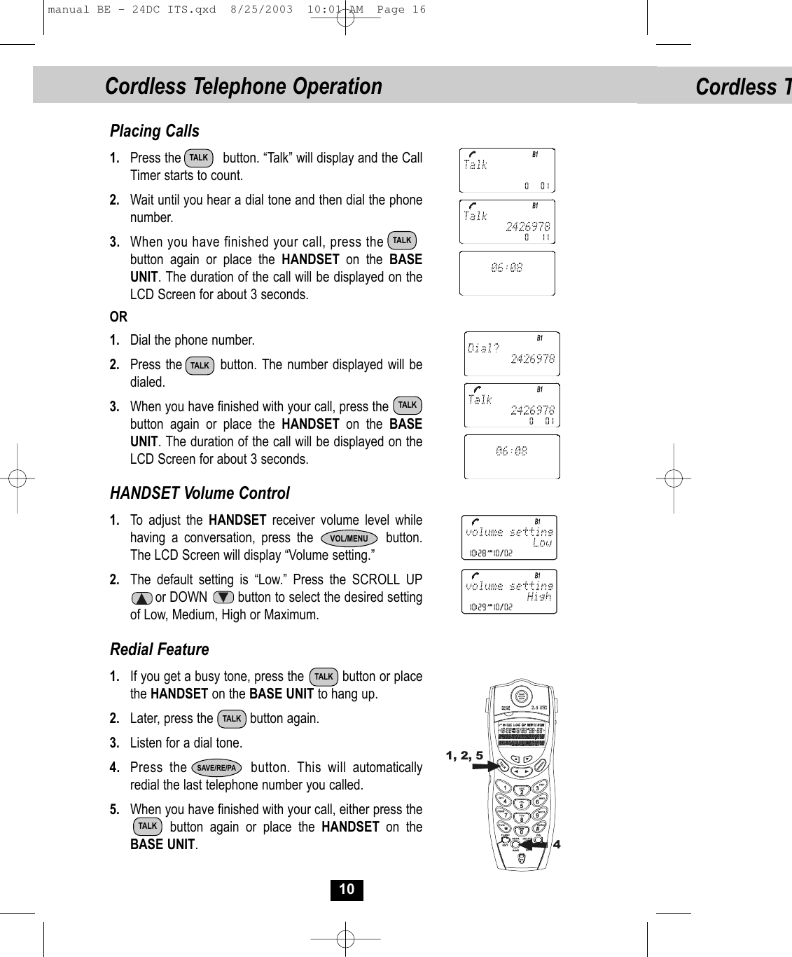 Cordless T10Placing Calls1. Press the           button. “Talk” will display and the CallTimer starts to count. 2. Wait until you hear a dial tone and then dial the phonenumber.3. When you have finished your call, press the            button again or place the HANDSET on the BASEUNIT. The duration of the call will be displayed on theLCD Screen for about 3 seconds. OR1. Dial the phone number.2. Press the        button. The number displayed will bedialed.3. When you have finished with your call, press the  button again or place the HANDSET on the BASE UNIT. The duration of the call will be displayed on theLCD Screen for about 3 seconds. HANDSET Volume Control1. To adjust the HANDSET  receiver volume level whilehaving a conversation, press the            button. The LCD Screen will display “Volume setting.” 2. The default setting is “Low.” Press the SCROLL UPor DOWN        button to select the desired setting of Low, Medium, High or Maximum.Redial Feature1. If you get a busy tone, press the          button or placethe HANDSET on the BASE UNIT to hang up.2. Later, press the          button again.3. Listen for a dial tone.4. Press the       button. This will automaticallyredial the last telephone number you called.5. When you have finished with your call, either press thebutton again or place the HANDSET on theBASE UNIT. 1, 2, 54TALKTALKTALKTALKTALKTALKTALKSAVE/RE/PAVOL/MENUCordless Telephone Operationmanual BE - 24DC ITS.qxd  8/25/2003  10:01 AM  Page 16