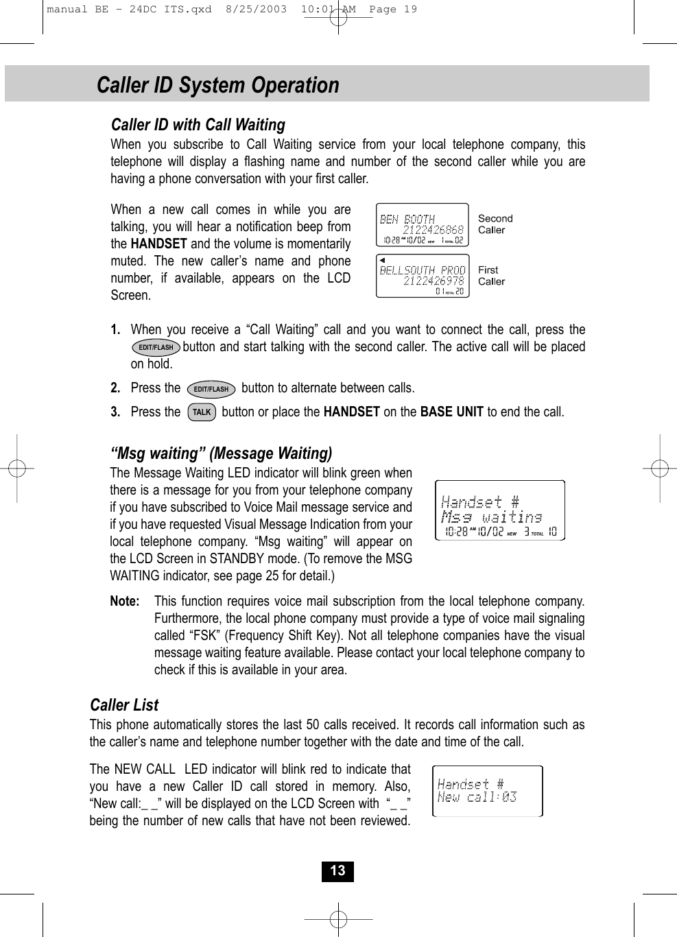 Caller ID System Operation13Caller ID with Call WaitingWhen you subscribe to Call Waiting service from your local telephone company, this telephone will display a flashing name and number of the second caller while you are having a phone conversation with your first caller.When a new call comes in while you are talking, you will hear a notification beep fromthe HANDSET and the volume is momentarily muted. The new caller’s name and phone number, if available, appears on the LCDScreen.1. When you receive a “Call Waiting” call and you want to connect the call, press thebutton and start talking with the second caller. The active call will be placed on hold.  2. Press the                 button to alternate between calls.3. Press the    button or place the HANDSET on the BASE UNIT to end the call.EDIT/FLASH“Msg waiting” (Message Waiting)The Message Waiting LED indicator will blink green whenthere is a message for you from your telephone companyif you have subscribed to Voice Mail message service andif you have requested Visual Message Indication from yourlocal telephone company. “Msg waiting” will appear onthe LCD Screen in STANDBY mode. (To remove the MSG WAITING indicator, see page 25 for detail.)Note: This function requires voice mail subscription from the local telephone company. Furthermore, the local phone company must provide a type of voice mail signaling called “FSK” (Frequency Shift Key). Not all telephone companies have the visualmessage waiting feature available. Please contact your local telephone company tocheck if this is available in your area.Caller ListThis phone automatically stores the last 50 calls received. It records call information such asthe caller’s name and telephone number together with the date and time of the call. The NEW CALL  LED indicator will blink red to indicate thatyou have a new Caller ID call stored in memory. Also, “New call:_ _” will be displayed on the LCD Screen with  “_ _”being the number of new calls that have not been reviewed.TALKEDIT/FLASHmanual BE - 24DC ITS.qxd  8/25/2003  10:01 AM  Page 19