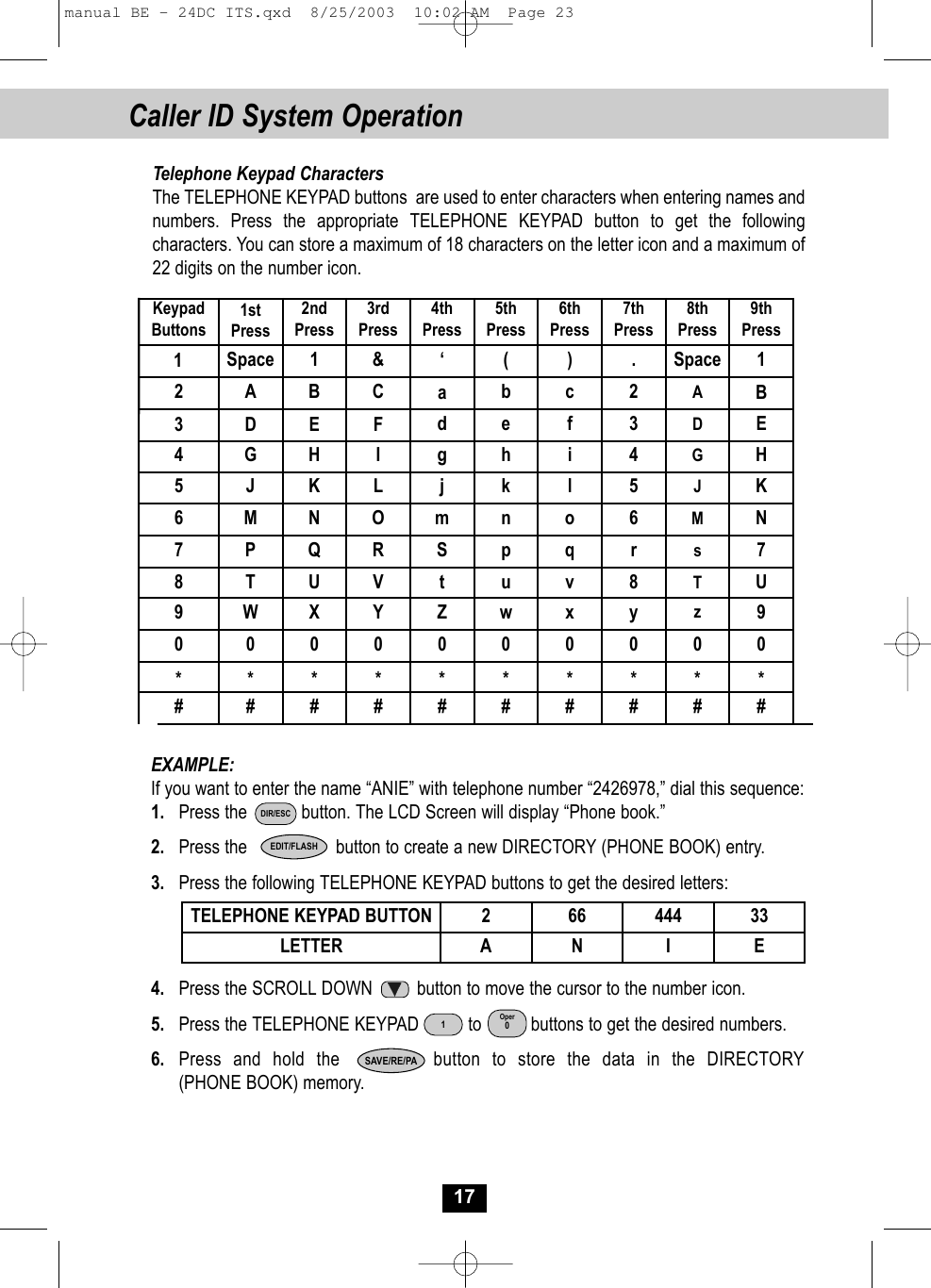 1SpaceCaller ID System Operation17Telephone Keypad CharactersThe TELEPHONE KEYPAD buttons  are used to enter characters when entering names and numbers. Press the appropriate TELEPHONE KEYPAD button to get the following characters. You can store a maximum of 18 characters on the letter icon and a maximum of 22 digits on the number icon.  EXAMPLE: If you want to enter the name “ANIE” with telephone number “2426978,” dial this sequence:1.  Press the           button. The LCD Screen will display “Phone book.” 2. Press the                  button to create a new DIRECTORY (PHONE BOOK) entry.3. Press the following TELEPHONE KEYPAD buttons to get the desired letters:4. Press the SCROLL DOWN         button to move the cursor to the number icon.5. Press the TELEPHONE KEYPAD          to          buttons to get the desired numbers.6. Press and hold the        button to store the data in the DIRECTORY (PHONE BOOK) memory.TELEPHONE KEYPAD BUTTON 2 66 444 33LETTER A N I EEDIT/FLASHKeypadButtons1stPress2ndPress3rdPress4thPress5thPress6thPress7thPress8thPress9thPress12 A B C  ab  c 2 AB3 D E F  d e  f 3 DE4 G H I  g h  i 4 GH5 J K L j k  l 5 JK6 M N O  m n  o 6 MN7 P Q R  S p  q r s78 T U V t u  v 8 TU9 W X Y Z w  x y z90 0  0  0  0  0   0  0  0  0 * *  *  *   *  *   *  *  *  * # #  #  #   #  #   #  #  #  # ‘&amp;().Space 1SAVE/RE/PAOper01DIR/ESCmanual BE - 24DC ITS.qxd  8/25/2003  10:02 AM  Page 23