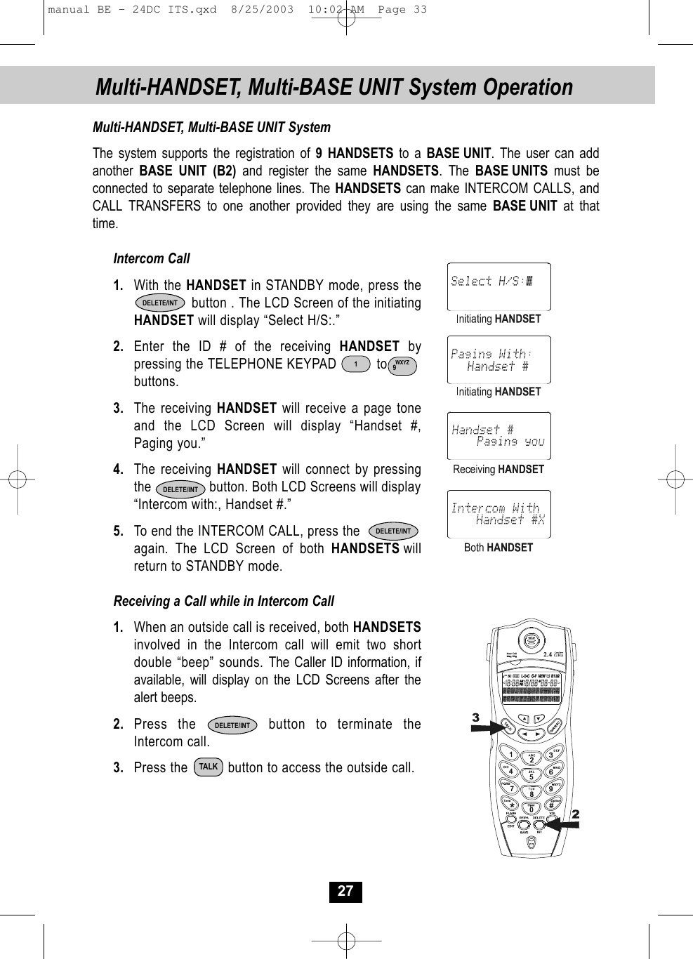 Multi-HANDSET, Multi-BASE UNIT System Operation27Multi-HANDSET, Multi-BASE UNIT SystemThe system supports the registration of 9 HANDSETS to a BASE UNIT. The user can addanother  BASE UNIT (B2) and register the same HANDSETS. The BASE UNITS must be connected to separate telephone lines. The HANDSETS can make INTERCOM CALLS, andCALL TRANSFERS to one another provided they are using the same BASE UNIT at that time. Intercom Call1. With the HANDSET in STANDBY mode, press thebutton . The LCD Screen of the initiating HANDSET will display “Select H/S:.”2. Enter the ID # of the receiving HANDSET by pressing the TELEPHONE KEYPAD          to     buttons. 3. The receiving HANDSET will receive a page tone and the LCD Screen will display “Handset #,Paging you.”4. The receiving HANDSET will connect by pressingthe                button. Both LCD Screens will display“Intercom with:, Handset #.”5. To end the INTERCOM CALL, press the again. The LCD Screen of both HANDSETS willreturn to STANDBY mode. Receiving a Call while in Intercom Call1. When an outside call is received, both HANDSETSinvolved in the Intercom call will emit two short double “beep” sounds. The Caller ID information, ifavailable, will display on the LCD Screens after thealert beeps.2. Press the       button to terminate theIntercom call.3. Press the          button to access the outside call. TALKDELETE/INTDELETE/INTDELETE/INTDELETE/INTWXYZ91manual BE - 24DC ITS.qxd  8/25/2003  10:02 AM  Page 33