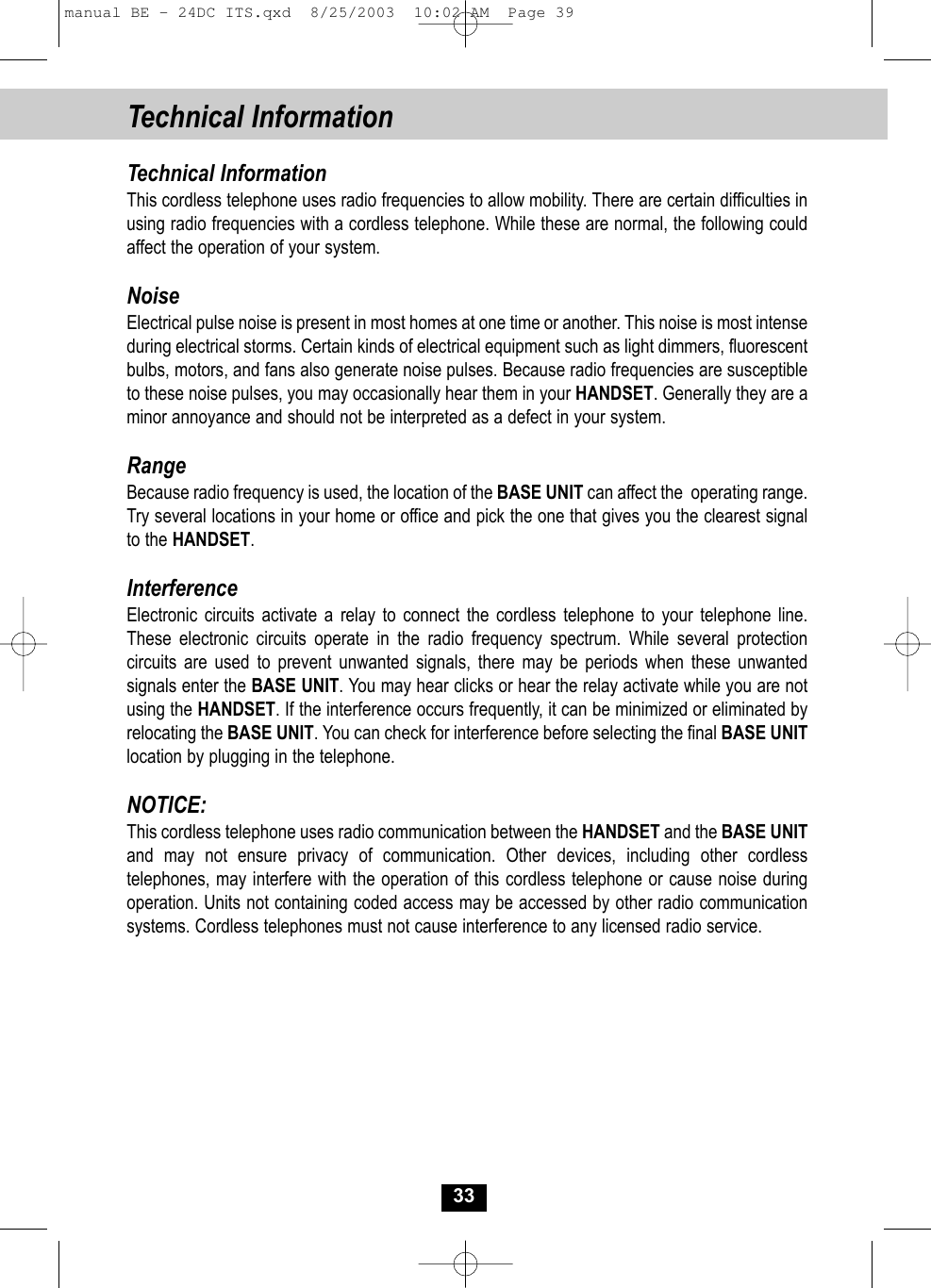 Technical Information33Technical InformationThis cordless telephone uses radio frequencies to allow mobility. There are certain difficulties inusing radio frequencies with a cordless telephone. While these are normal, the following could affect the operation of your system.NoiseElectrical pulse noise is present in most homes at one time or another. This noise is most intense during electrical storms. Certain kinds of electrical equipment such as light dimmers, fluorescent bulbs, motors, and fans also generate noise pulses. Because radio frequencies are susceptible to these noise pulses, you may occasionally hear them in your HANDSET. Generally they are aminor annoyance and should not be interpreted as a defect in your system.RangeBecause radio frequency is used, the location of the BASE UNIT can affect the  operating range. Try several locations in your home or office and pick the one that gives you the clearest signalto the HANDSET.InterferenceElectronic circuits activate a relay to connect the cordless telephone to your telephone line.These electronic circuits operate in the radio frequency spectrum. While several protection circuits are used to prevent unwanted signals, there may be periods when these unwanted signals enter the BASE UNIT. You may hear clicks or hear the relay activate while you are notusing the HANDSET. If the interference occurs frequently, it can be minimized or eliminated byrelocating the BASE UNIT. You can check for interference before selecting the final BASE UNITlocation by plugging in the telephone.NOTICE:This cordless telephone uses radio communication between the HANDSET and the BASE UNITand may not ensure privacy of communication. Other devices, including other cordless telephones, may interfere with the operation of this cordless telephone or cause noise duringoperation. Units not containing coded access may be accessed by other radio communication systems. Cordless telephones must not cause interference to any licensed radio service.manual BE - 24DC ITS.qxd  8/25/2003  10:02 AM  Page 39