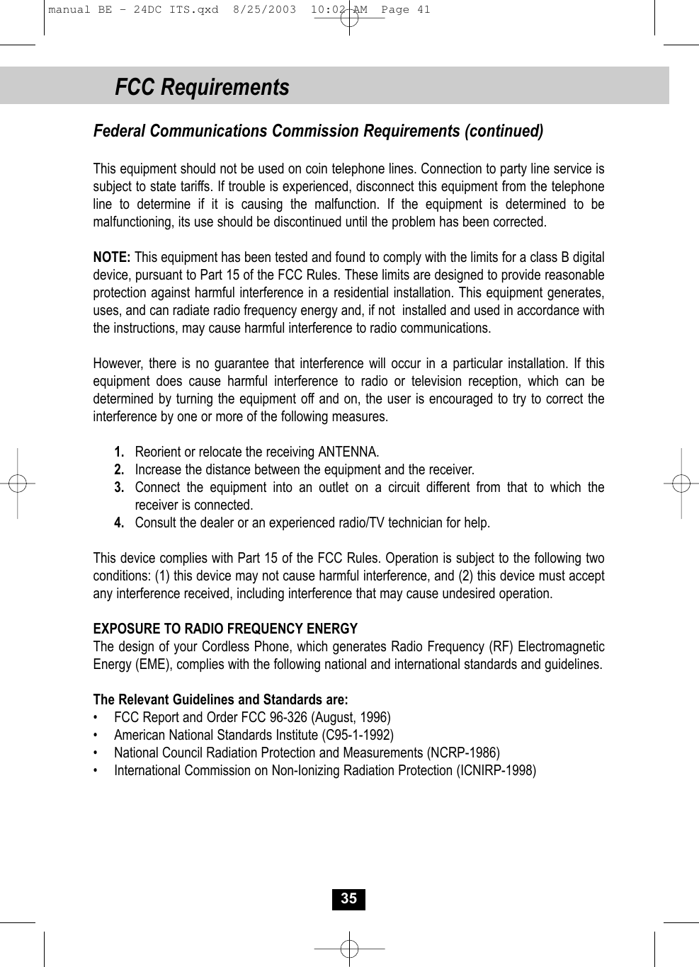 FCC RequirementsFederal Communications Commission Requirements (continued)This equipment should not be used on coin telephone lines. Connection to party line service issubject to state tariffs. If trouble is experienced, disconnect this equipment from the telephoneline to determine if it is causing the malfunction. If the equipment is determined to be malfunctioning, its use should be discontinued until the problem has been corrected.NOTE: This equipment has been tested and found to comply with the limits for a class B digitaldevice, pursuant to Part 15 of the FCC Rules. These limits are designed to provide reasonableprotection against harmful interference in a residential installation. This equipment generates,uses, and can radiate radio frequency energy and, if not  installed and used in accordance withthe instructions, may cause harmful interference to radio communications.However, there is no guarantee that interference will occur in a particular installation. If this equipment does cause harmful interference to radio or television reception, which can be determined by turning the equipment off and on, the user is encouraged to try to correct the interference by one or more of the following measures.1. Reorient or relocate the receiving ANTENNA.2. Increase the distance between the equipment and the receiver.3. Connect the equipment into an outlet on a circuit different from that to which thereceiver is connected.4. Consult the dealer or an experienced radio/TV technician for help.This device complies with Part 15 of the FCC Rules. Operation is subject to the following two conditions: (1) this device may not cause harmful interference, and (2) this device must accept any interference received, including interference that may cause undesired operation.EXPOSURE TO RADIO FREQUENCY ENERGYThe design of your Cordless Phone, which generates Radio Frequency (RF) Electromagnetic Energy (EME), complies with the following national and international standards and guidelines.The Relevant Guidelines and Standards are:•  FCC Report and Order FCC 96-326 (August, 1996)•  American National Standards Institute (C95-1-1992)•  National Council Radiation Protection and Measurements (NCRP-1986)•  International Commission on Non-Ionizing Radiation Protection (ICNIRP-1998)35manual BE - 24DC ITS.qxd  8/25/2003  10:02 AM  Page 41