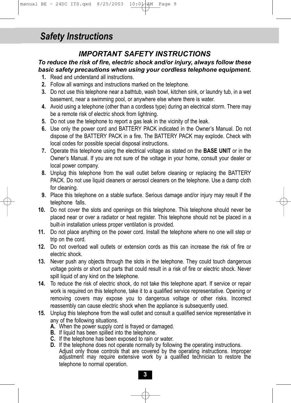Safety Instructions3IMPORTANT SAFETY INSTRUCTIONSTo reduce the risk of fire, electric shock and/or injury, always follow thesebasic safety precautions when using your cordless telephone equipment.1. Read and understand all instructions.2. Follow all warnings and instructions marked on the telephone.3. Do not use this telephone near a bathtub, wash bowl, kitchen sink, or laundry tub, in a wet basement, near a swimming pool, or anywhere else where there is water.4. Avoid using a telephone (other than a cordless type) during an electrical storm. There may be a remote risk of electric shock from lightning. 5. Do not use the telephone to report a gas leak in the vicinity of the leak.6. Use only the power cord and BATTERY PACK indicated in the Owner’s Manual. Do notdispose of the BATTERY PACK in a fire. The BATTERY PACK may explode. Check withlocal codes for possible special disposal instructions. 7. Operate this telephone using the electrical voltage as stated on the BASE UNIT or in the Owner’s Manual. If you are not sure of the voltage in your home, consult your dealer or local power company.8. Unplug this telephone from the wall outlet before cleaning or replacing the BATTERY PACK. Do not use liquid cleaners or aerosol cleaners on the telephone. Use a damp cloth for cleaning.9. Place this telephone on a stable surface. Serious damage and/or injury may result if the telephone  falls.10. Do not cover the slots and openings on this telephone. This telephone should never beplaced near or over a radiator or heat register. This telephone should not be placed in a built-in installation unless proper ventilation is provided.11. Do not place anything on the power cord. Install the telephone where no one will step ortrip on the cord.12. Do not overload wall outlets or extension cords as this can increase the risk of fire orelectric shock.13. Never push any objects through the slots in the telephone. They could touch dangerous voltage points or short out parts that could result in a risk of fire or electric shock. Never spill liquid of any kind on the telephone.14.  To reduce the risk of electric shock, do not take this telephone apart. If service or repairwork is required on this telephone, take it to a qualified service representative. Opening or removing covers may expose you to dangerous voltage or other risks. Incorrectreassembly can cause electric shock when the appliance is subsequently used. 15. Unplug this telephone from the wall outlet and consult a qualified service representative in any of the following situations.A. When the power supply cord is frayed or damaged.B. If liquid has been spilled into the telephone.C. If the telephone has been exposed to rain or water.D. If the telephone does not operate normally by following the operating instructions. Adjust only those controls that are covered by the operating instructions. Improper adjustment may require extensive work by a qualified technician to restore thetelephone to normal operation.manual BE - 24DC ITS.qxd  8/25/2003  10:01 AM  Page 9