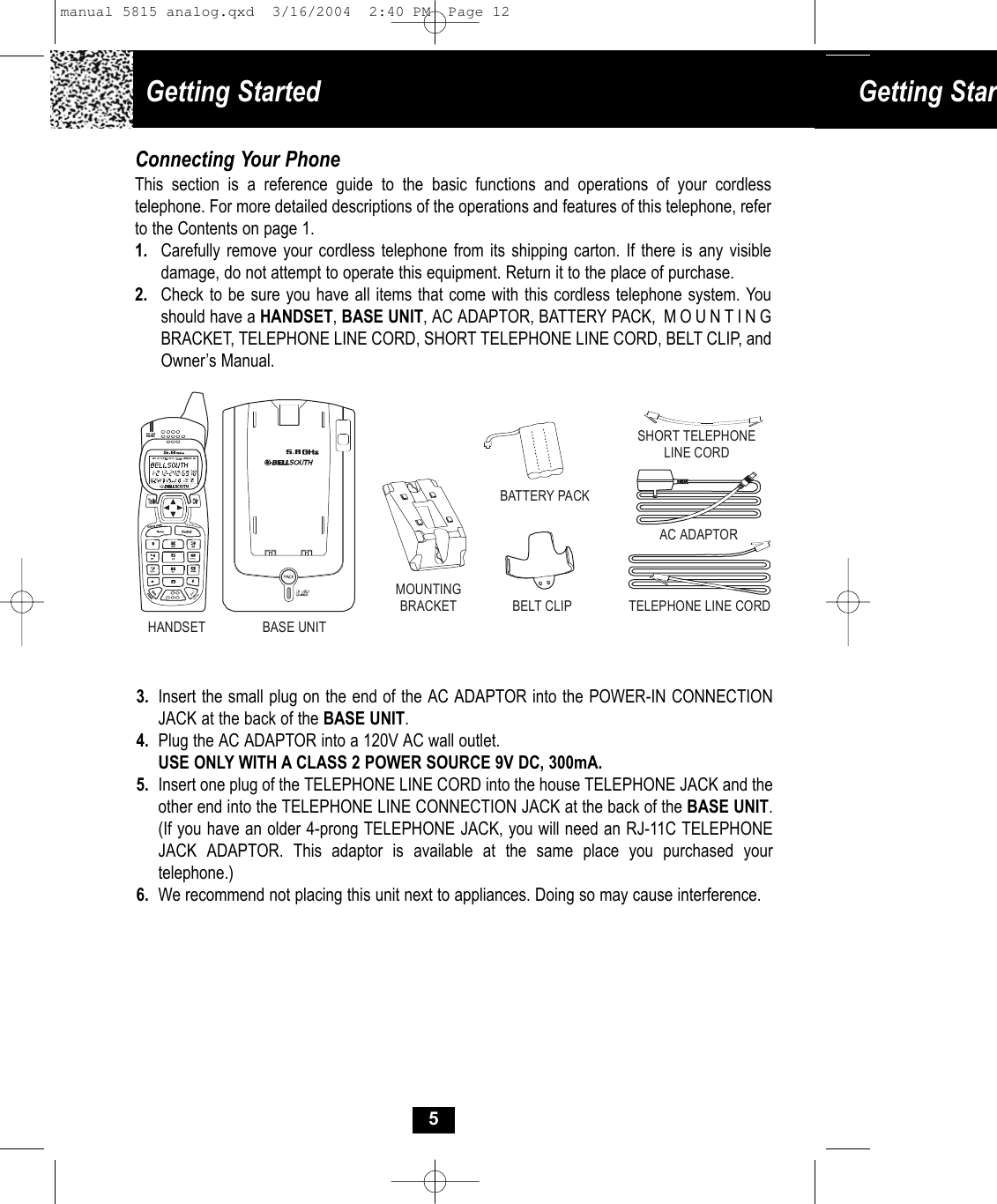 Getting Started  Getting StarConnecting Your PhoneThis section is a reference guide to the basic functions and operations of your cordless telephone. For more detailed descriptions of the operations and features of this telephone, refer to the Contents on page 1.1. Carefully remove your cordless telephone from its shipping carton. If there is any visibledamage, do not attempt to operate this equipment. Return it to the place of purchase.2. Check to be sure you have all items that come with this cordless telephone system. You should have a HANDSET, BASE UNIT, AC ADAPTOR, BATTERY PACK,  MOUNTING BRACKET, TELEPHONE LINE CORD, SHORT TELEPHONE LINE CORD, BELT CLIP, and Owner’s Manual.3. Insert the small plug on the end of the AC ADAPTOR into the POWER-IN CONNECTION JACK at the back of the BASE UNIT.4. Plug the AC ADAPTOR into a 120V AC wall outlet.USE ONLY WITH A CLASS 2 POWER SOURCE 9V DC, 300mA.5. Insert one plug of the TELEPHONE LINE CORD into the house TELEPHONE JACK and the other end into the TELEPHONE LINE CONNECTION JACK at the back of the BASE UNIT. (If you have an older 4-prong TELEPHONE JACK, you will need an RJ-11C TELEPHONE JACK ADAPTOR. This adaptor is available at the same place you purchased yourtelephone.)6. We recommend not placing this unit next to appliances. Doing so may cause interference.5Save/PauseDelChanSHORT TELEPHONE LINE CORDTELEPHONE LINE CORDAC ADAPTORMOUNTINGBRACKET BELT CLIPBATTERY PACKHANDSET BASE UNITmanual 5815 analog.qxd  3/16/2004  2:40 PM  Page 12