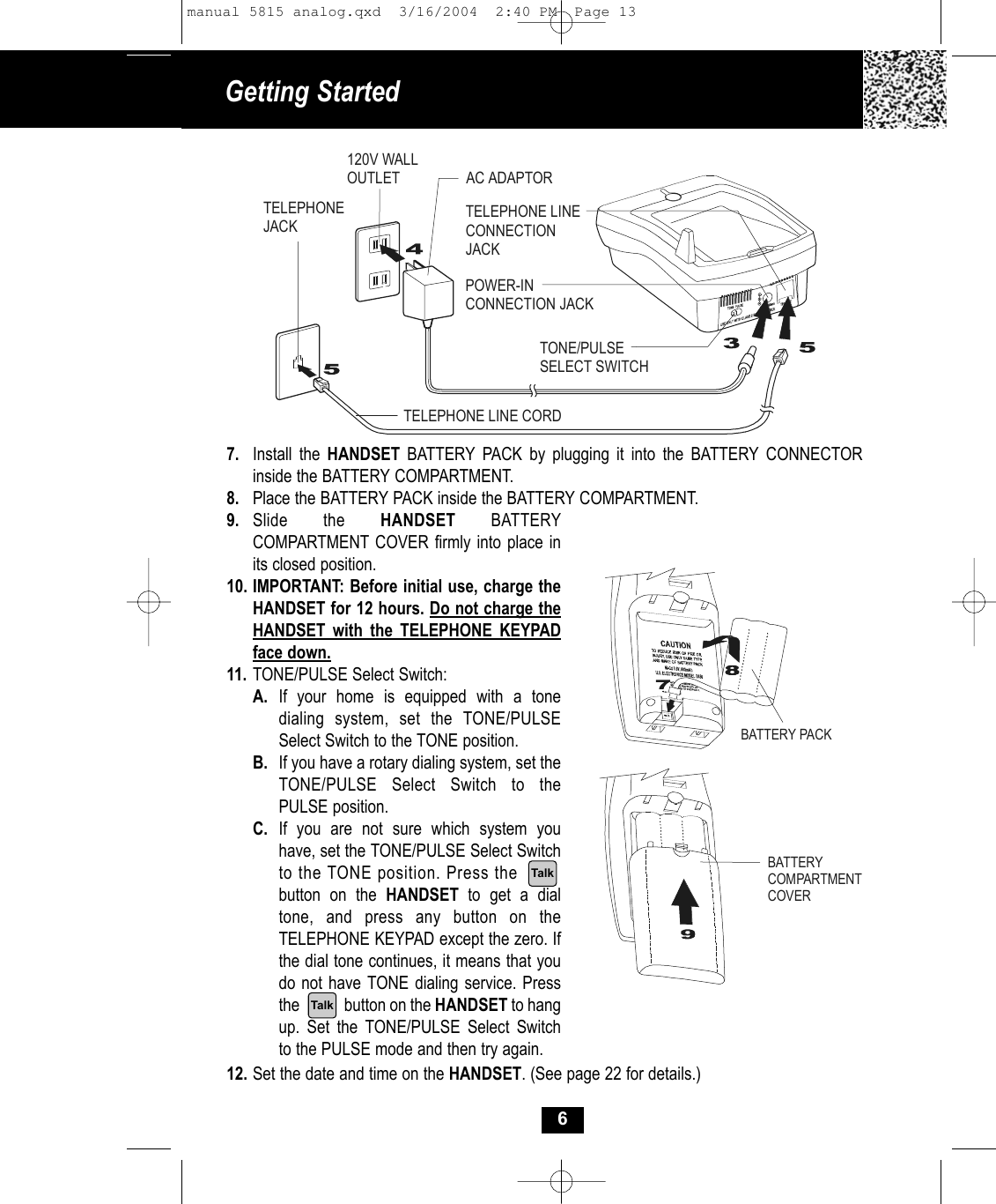 Getting Started 69. Slide the HANDSET BATTERYCOMPARTMENT COVER firmly into place inits closed position.10. IMPORTANT: Before initial use, charge theHANDSET for 12 hours. Do not charge the HANDSET with the TELEPHONE KEYPAD face down.11. TONE/PULSE Select Switch:A. If your home is equipped with a tone dialing system, set the TONE/PULSE Select Switch to the TONE position.B. If you have a rotary dialing system, set the TONE/PULSE Select Switch to the PULSE position.C. If you are not sure which system you have, set the TONE/PULSE Select Switchto the TONE position. Press the        button on the HANDSET  to get a dial tone, and press any button on the TELEPHONE KEYPAD except the zero. If the dial tone continues, it means that you do not have TONE dialing service. Pressthe            button on the HANDSET to hang up. Set the TONE/PULSE Select Switch to the PULSE mode and then try again.12. Set the date and time on the HANDSET. (See page 22 for details.)7. Install the HANDSET BATTERY PACK by plugging it into the BATTERY CONNECTOR inside the BATTERY COMPARTMENT. 8. Place the BATTERY PACK inside the BATTERY COMPARTMENT.AC ADAPTORTELEPHONE LINE CORDTELEPHONEJACK120V WALLOUTLETTONE/PULSESELECT SWITCHPOWER-INCONNECTION JACKTELEPHONE LINECONNECTION JACKBATTERY PACKBATTERY COMPARTMENTCOVERTalkTalkmanual 5815 analog.qxd  3/16/2004  2:40 PM  Page 13
