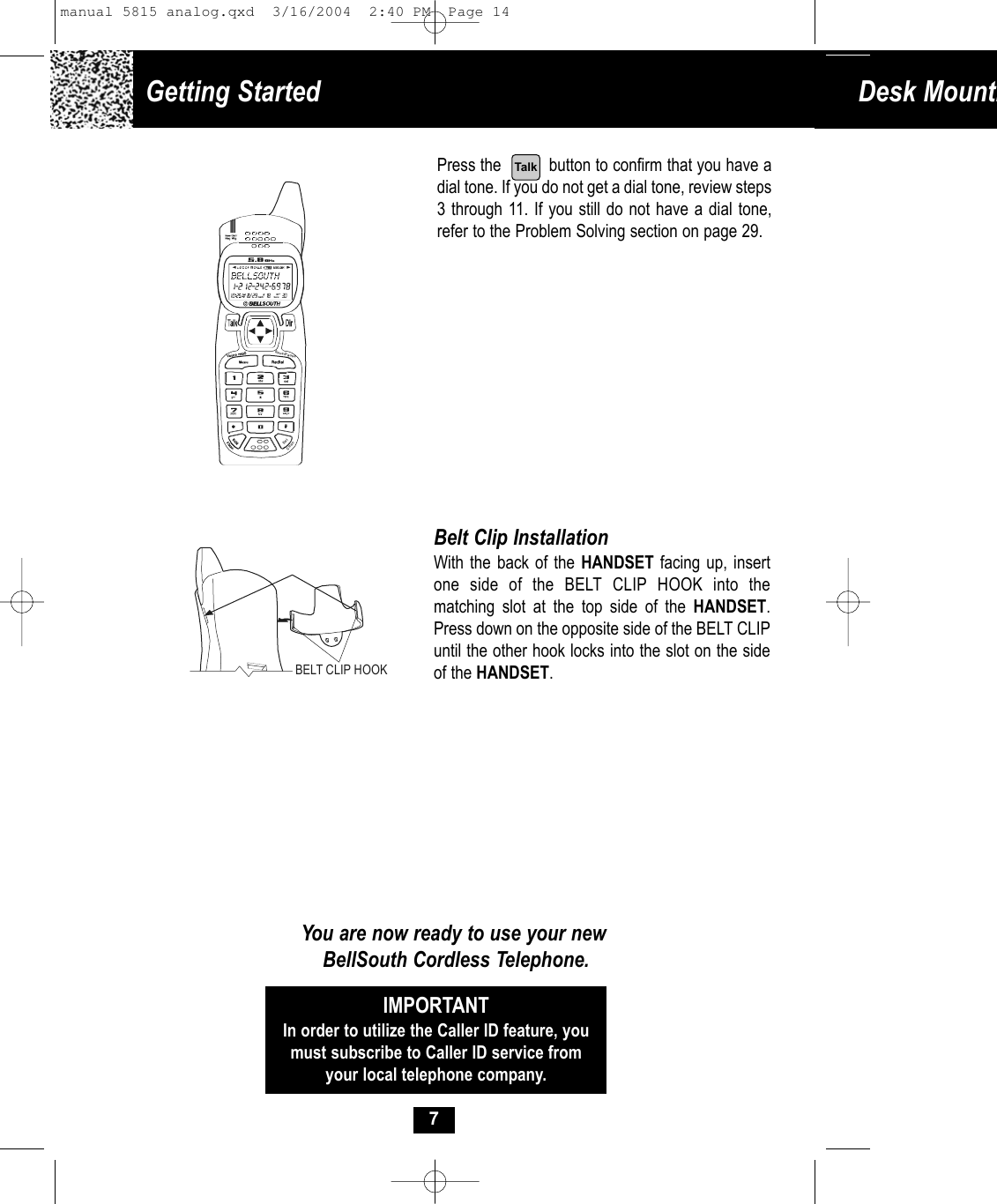 Getting Started  Desk Mounti7Press the          button to confirm that you have adial tone. If you do not get a dial tone, review steps3 through 11. If you still do not have a dial tone,refer to the Problem Solving section on page 29.Belt Clip InstallationWith the back of the HANDSET facing up, insertone side of the BELT CLIP HOOK into the matching slot at the top side of the HANDSET.Press down on the opposite side of the BELT CLIPuntil the other hook locks into the slot on the sideof the HANDSET.You are now ready to use your newBellSouth Cordless Telephone.IMPORTANTIn order to utilize the Caller ID feature, youmust subscribe to Caller ID service fromyour local telephone company.BELT CLIP HOOKSave/PauseDelChanTalkmanual 5815 analog.qxd  3/16/2004  2:40 PM  Page 14