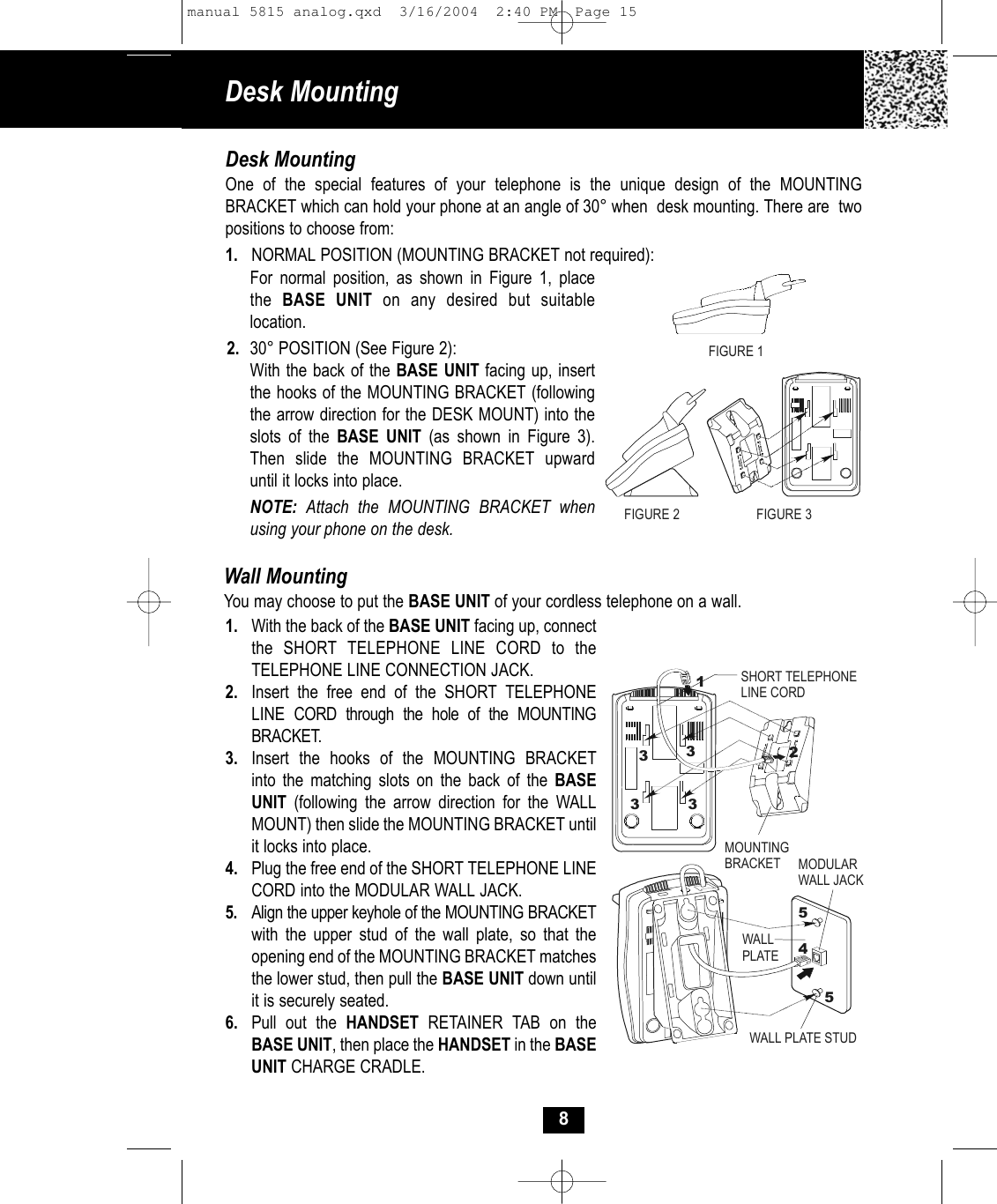 Desk Mounting 8Desk MountingOne of the special features of your telephone is the unique design of the MOUNTING BRACKET which can hold your phone at an angle of 30° when  desk mounting. There are  twopositions to choose from:1. NORMAL POSITION (MOUNTING BRACKET not required):For normal position, as shown in Figure 1, placethe  BASE UNIT on any desired but suitablelocation.2. 30° POSITION (See Figure 2):With the back of the BASE UNIT facing up, insert the hooks of the MOUNTING BRACKET (following the arrow direction for the DESK MOUNT) into theslots of the BASE UNIT (as shown in Figure 3).Then slide the MOUNTING BRACKET upwarduntil it locks into place.NOTE:  Attach the MOUNTING BRACKET whenusing your phone on the desk.Wall MountingYou may choose to put the BASE UNIT of your cordless telephone on a wall.1. With the back of the BASE UNIT facing up, connect the SHORT TELEPHONE LINE CORD to the TELEPHONE LINE CONNECTION JACK. 2. Insert the free end of the SHORT TELEPHONELINE CORD through the hole of the MOUNTING BRACKET.3. Insert the hooks of the MOUNTING BRACKET into the matching slots on the back of the BASEUNIT (following the arrow direction for the WALLMOUNT) then slide the MOUNTING BRACKET until it locks into place. 4.  Plug the free end of the SHORT TELEPHONE LINECORD into the MODULAR WALL JACK. 5. Align the upper keyhole of the MOUNTING BRACKETwith the upper stud of the wall plate, so that the opening end of the MOUNTING BRACKET matchesthe lower stud, then pull the BASE UNIT down until it is securely seated.6. Pull out the HANDSET RETAINER TAB on the BASE UNIT, then place the HANDSET in the BASEUNIT CHARGE CRADLE.FIGURE 2 FIGURE 3MOUNTINGBRACKET MODULAR WALL JACKWALL PLATEWALL PLATE STUDSHORT TELEPHONELINE CORD124553333FIGURE 1manual 5815 analog.qxd  3/16/2004  2:40 PM  Page 15