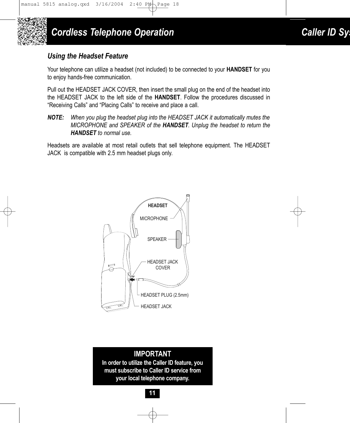 Cordless Telephone Operation Caller ID Sys11Using the Headset FeatureYour telephone can utilize a headset (not included) to be connected to your HANDSET for youto enjoy hands-free communication.  Pull out the HEADSET JACK COVER, then insert the small plug on the end of the headset into the HEADSET JACK to the left side of the HANDSET. Follow the procedures discussed in “Receiving Calls” and “Placing Calls” to receive and place a call. NOTE: When you plug the headset plug into the HEADSET JACK it automatically mutes theMICROPHONE and SPEAKER of the HANDSET. Unplug the headset to return the HANDSET to normal use.  Headsets are available at most retail outlets that sell telephone equipment. The HEADSET JACK  is compatible with 2.5 mm headset plugs only. MICROPHONEHEADSETSPEAKERHEADSET JACKHEADSET JACKCOVERHEADSET PLUG (2.5mm)IMPORTANTIn order to utilize the Caller ID feature, youmust subscribe to Caller ID service fromyour local telephone company.manual 5815 analog.qxd  3/16/2004  2:40 PM  Page 18
