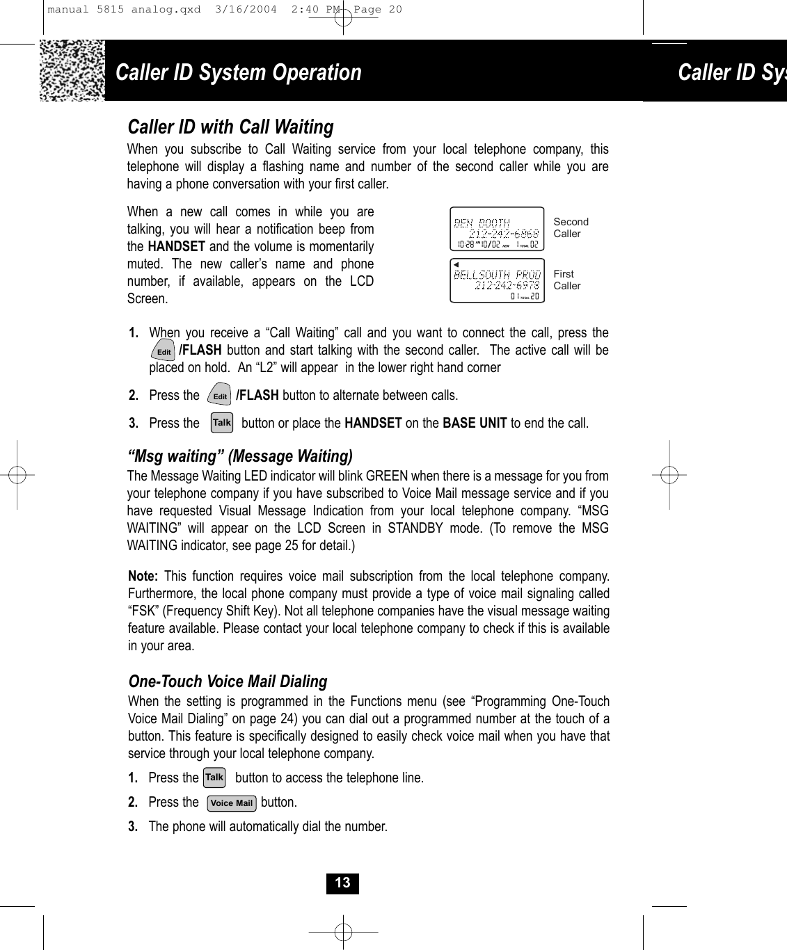 Caller ID System Operation Caller ID Sys13Caller ID with Call WaitingWhen you subscribe to Call Waiting service from your local telephone company, thistelephone will display a flashing name and number of the second caller while you arehaving a phone conversation with your first caller.When a new call comes in while you aretalking, you will hear a notification beep fromthe HANDSET and the volume is momentarilymuted. The new caller’s name and phonenumber, if available, appears on the LCDScreen. 1. When you receive a “Call Waiting” call and you want to connect the call, press the/FLASH button and start talking with the second caller.  The active call will be placed on hold.  An “L2” will appear  in the lower right hand corner2. Press the          /FLASH button to alternate between calls.3. Press the    button or place the HANDSET on the BASE UNIT to end the call.SecondCallerFirstCaller“Msg waiting” (Message Waiting)The Message Waiting LED indicator will blink GREEN when there is a message for you from your telephone company if you have subscribed to Voice Mail message service and if you have requested Visual Message Indication from your local telephone company. “MSGWAITING” will appear on the LCD Screen in STANDBY mode. (To remove the MSGWAITING indicator, see page 25 for detail.)Note: This function requires voice mail subscription from the local telephone company. Furthermore, the local phone company must provide a type of voice mail signaling called “FSK” (Frequency Shift Key). Not all telephone companies have the visual message waiting feature available. Please contact your local telephone company to check if this is available in your area.One-Touch Voice Mail DialingWhen the setting is programmed in the Functions menu (see “Programming One-Touch Voice Mail Dialing” on page 24) you can dial out a programmed number at the touch of abutton. This feature is specifically designed to easily check voice mail when you have that service through your local telephone company.1. Press the          button to access the telephone line.2. Press the                 button.3. The phone will automatically dial the number.EditEditTalkVoice MailTalkmanual 5815 analog.qxd  3/16/2004  2:40 PM  Page 20