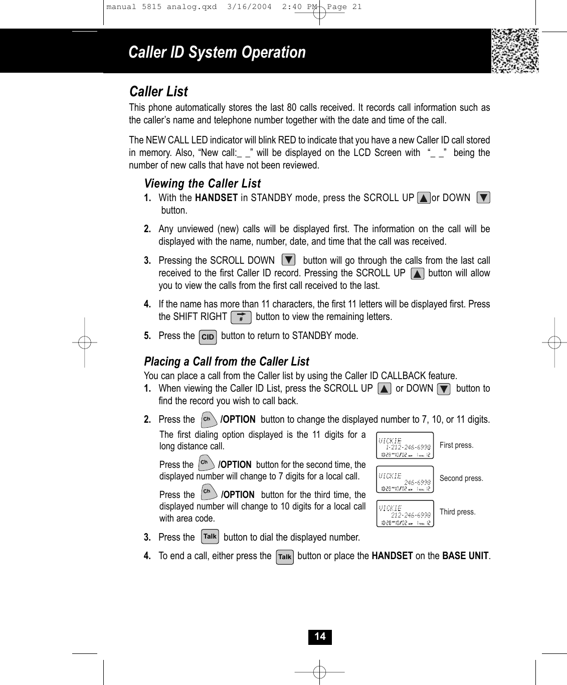 Caller ID System Operation14Caller ListThis phone automatically stores the last 80 calls received. It records call information such asthe caller’s name and telephone number together with the date and time of the call. The NEW CALL LED indicator will blink RED to indicate that you have a new Caller ID call storedin memory. Also, “New call:_ _” will be displayed on the LCD Screen with  “_ _”  being thenumber of new calls that have not been reviewed.Viewing the Caller List1. With the HANDSET in STANDBY mode, press the SCROLL UP      or DOWNbutton. 2. Any unviewed (new) calls will be displayed first. The information on the call will bedisplayed with the name, number, date, and time that the call was received.3. Pressing the SCROLL DOWN         button will go through the calls from the last callreceived to the first Caller ID record. Pressing the SCROLL UP       button will allowyou to view the calls from the first call received to the last.4.  If the name has more than 11 characters, the first 11 letters will be displayed first. Pressthe SHIFT RIGHT           button to view the remaining letters. 5. Press the          button to return to STANDBY mode.Placing a Call from the Caller ListYou can place a call from the Caller list by using the Caller ID CALLBACK feature.1. When viewing the Caller ID List, press the SCROLL UP        or DOWN        button tofind the record you wish to call back.2. Press the          /OPTION button to change the displayed number to 7, 10, or 11 digits.The first dialing option displayed is the 11 digits for a long distance call.Press the           /OPTION button for the second time, the displayed number will change to 7 digits for a local call.Press the        /OPTION button for the third time, the displayed number will change to 10 digits for a local call with area code.3. Press the           button to dial the displayed number.  4. To end a call, either press the          button or place the HANDSET on the BASE UNIT.First press.Second press.Third press.CIDTalkTalk#ChChChmanual 5815 analog.qxd  3/16/2004  2:40 PM  Page 21