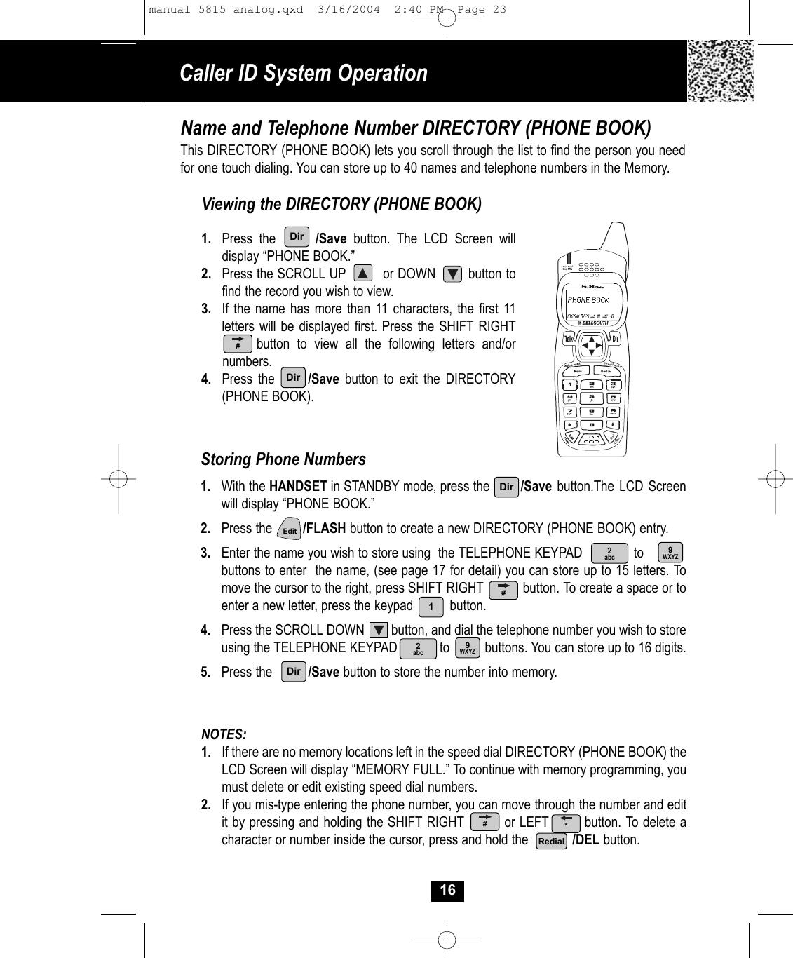 NOTES: 1. If there are no memory locations left in the speed dial DIRECTORY (PHONE BOOK) theLCD Screen will display “MEMORY FULL.” To continue with memory programming, you must delete or edit existing speed dial numbers.2. If you mis-type entering the phone number, you can move through the number and edit it by pressing and holding the SHIFT RIGHT         or LEFT        button. To delete acharacter or number inside the cursor, press and hold the            /DEL button.Caller ID System Operation16Name and Telephone Number DIRECTORY (PHONE BOOK)This DIRECTORY (PHONE BOOK) lets you scroll through the list to find the person you needfor one touch dialing. You can store up to 40 names and telephone numbers in the Memory.Viewing the DIRECTORY (PHONE BOOK)1. Press the      /Save button. The LCD Screen willdisplay “PHONE BOOK.”2. Press the SCROLL UP         or DOWN        button tofind the record you wish to view.3. If the name has more than 11 characters, the first 11 letters will be displayed first. Press the SHIFT RIGHTbutton to view all the following letters and/or numbers.4. Press the      /Save button to exit the DIRECTORY(PHONE BOOK). Storing Phone Numbers1. With the HANDSET in STANDBY mode, press the /Save button.The LCD Screenwill display “PHONE BOOK.”2. Press the /FLASH button to create a new DIRECTORY (PHONE BOOK) entry.3. Enter the name you wish to store using  the TELEPHONE KEYPAD              to         buttons to enter  the name, (see page 17 for detail) you can store up to 15 letters. To move the cursor to the right, press SHIFT RIGHT           button. To create a space or toenter a new letter, press the keypad          button. 4. Press the SCROLL DOWN        button, and dial the telephone number you wish to storeusing the TELEPHONE KEYPAD            to          buttons. You can store up to 16 digits. 5. Press the /Save button to store the number into memory.Save/PauseDelChanDirDirDir2abc 9WXYZEdit2abc 9WXYZ1DirRedial###*manual 5815 analog.qxd  3/16/2004  2:40 PM  Page 23