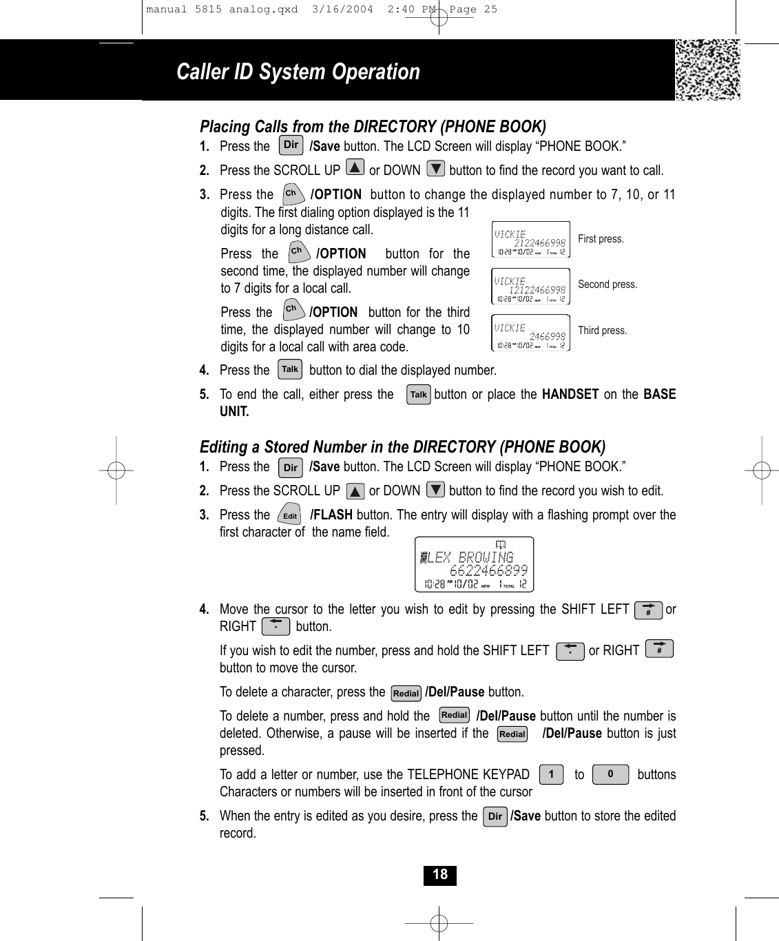 Caller ID System Operation18Placing Calls from the DIRECTORY (PHONE BOOK)1. Press the           /Save button. The LCD Screen will display “PHONE BOOK.” 2. Press the SCROLL UP        or DOWN        button to find the record you want to call.3. Press the         /OPTION button to change the displayed number to 7, 10, or 11digits. The first dialing option displayed is the 11 digits for a long distance call.  Press the    /OPTION button for the second time, the displayed number will change to 7 digits for a local call.Press the       /OPTION button for the third time, the displayed number will change to 10 digits for a local call with area code.4. Press the button to dial the displayed number.5. To end the call, either press the button or place the HANDSET on the BASEUNIT.Editing a Stored Number in the DIRECTORY (PHONE BOOK)1. Press the           /Save button. The LCD Screen will display “PHONE BOOK.”2. Press the SCROLL UP        or DOWN        button to find the record you wish to edit.3. Press the          /FLASH button. The entry will display with a flashing prompt over thefirst character of  the name field.4. Move the cursor to the letter you wish to edit by pressing the SHIFT LEFT       orRIGHT           button.If you wish to edit the number, press and hold the SHIFT LEFT           or RIGHTbutton to move the cursor. To delete a character, press the           /Del/Pause button. To delete a number, press and hold the           /Del/Pause button until the number isdeleted. Otherwise, a pause will be inserted if the           /Del/Pause button is just pressed.To add a letter or number, use the TELEPHONE KEYPAD to buttonsCharacters or numbers will be inserted in front of the cursor 5. When the entry is edited as you desire, press the /Save button to store the editedrecord.First press.Second press.Third press.DirTalkTalkDirEdit01Ch#*RedialRedialRedialDirChCh*#manual 5815 analog.qxd  3/16/2004  2:40 PM  Page 25