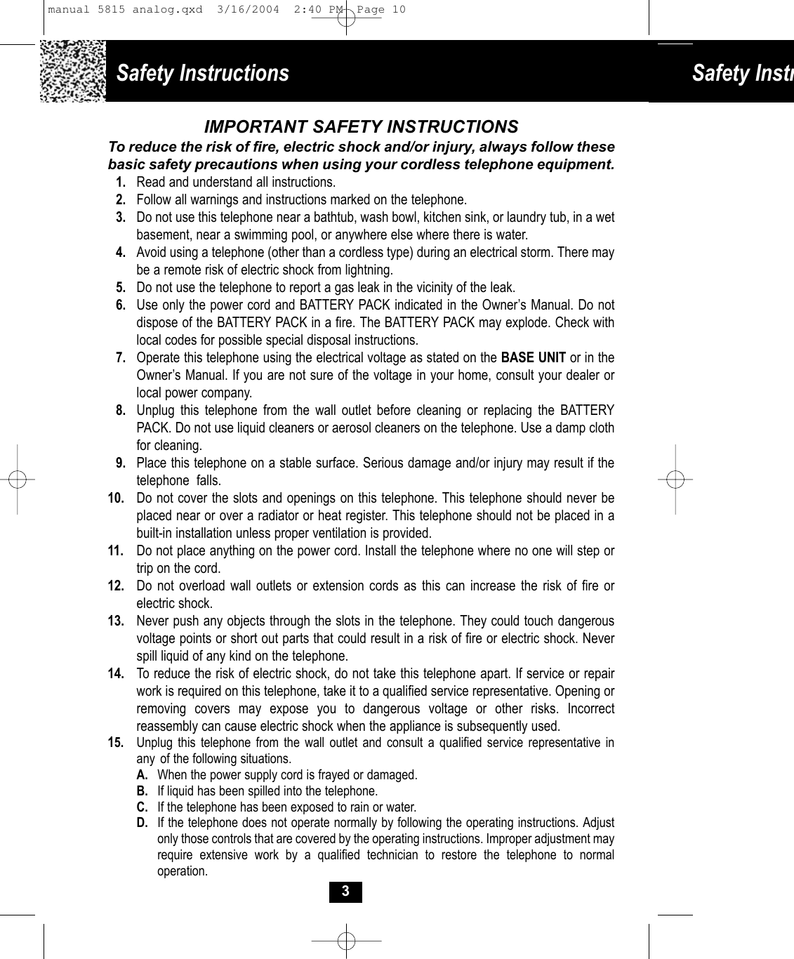 Safety Instructions Safety Instr3IMPORTANT SAFETY INSTRUCTIONSTo reduce the risk of fire, electric shock and/or injury, always follow thesebasic safety precautions when using your cordless telephone equipment.1. Read and understand all instructions.2. Follow all warnings and instructions marked on the telephone.3. Do not use this telephone near a bathtub, wash bowl, kitchen sink, or laundry tub, in a wet basement, near a swimming pool, or anywhere else where there is water.4. Avoid using a telephone (other than a cordless type) during an electrical storm. There may be a remote risk of electric shock from lightning. 5. Do not use the telephone to report a gas leak in the vicinity of the leak.6. Use only the power cord and BATTERY PACK indicated in the Owner’s Manual. Do notdispose of the BATTERY PACK in a fire. The BATTERY PACK may explode. Check withlocal codes for possible special disposal instructions. 7. Operate this telephone using the electrical voltage as stated on the BASE UNIT or in the Owner’s Manual. If you are not sure of the voltage in your home, consult your dealer or local power company.8. Unplug this telephone from the wall outlet before cleaning or replacing the BATTERYPACK. Do not use liquid cleaners or aerosol cleaners on the telephone. Use a damp clothfor cleaning.9. Place this telephone on a stable surface. Serious damage and/or injury may result if the telephone  falls.10. Do not cover the slots and openings on this telephone. This telephone should never beplaced near or over a radiator or heat register. This telephone should not be placed in abuilt-in installation unless proper ventilation is provided.11. Do not place anything on the power cord. Install the telephone where no one will step or trip on the cord.12. Do not overload wall outlets or extension cords as this can increase the risk of fire orelectric shock.13. Never push any objects through the slots in the telephone. They could touch dangerousvoltage points or short out parts that could result in a risk of fire or electric shock. Never spill liquid of any kind on the telephone.14.  To reduce the risk of electric shock, do not take this telephone apart. If service or repair work is required on this telephone, take it to a qualified service representative. Opening or removing covers may expose you to dangerous voltage or other risks. Incorrectreassembly can cause electric shock when the appliance is subsequently used. 15. Unplug this telephone from the wall outlet and consult a qualified service representative inany  of the following situations.A. When the power supply cord is frayed or damaged.B. If liquid has been spilled into the telephone.C. If the telephone has been exposed to rain or water.D. If the telephone does not operate normally by following the operating instructions. Adjustonly those controls that are covered by the operating instructions. Improper adjustment mayrequire extensive work by a qualified technician to restore the telephone to normaloperation.manual 5815 analog.qxd  3/16/2004  2:40 PM  Page 10