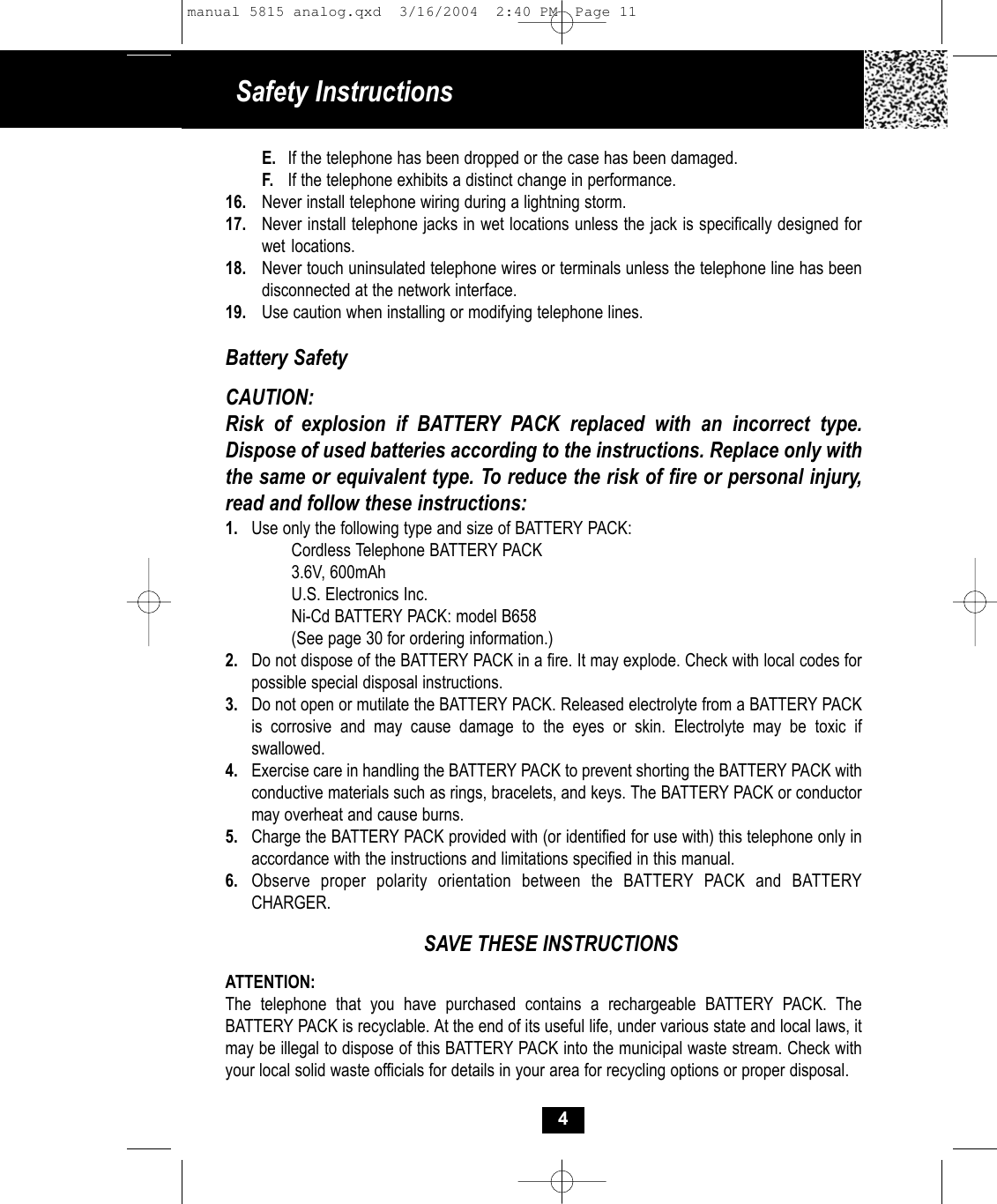 Safety InstructionsE. If the telephone has been dropped or the case has been damaged.F. If the telephone exhibits a distinct change in performance.16. Never install telephone wiring during a lightning storm.17. Never install telephone jacks in wet locations unless the jack is specifically designed for wet locations.18. Never touch uninsulated telephone wires or terminals unless the telephone line has been disconnected at the network interface.19. Use caution when installing or modifying telephone lines.Battery SafetyCAUTION:Risk of explosion if BATTERY PACK replaced with an incorrect type. Dispose of used batteries according to the instructions. Replace only with the same or equivalent type. To reduce the risk of fire or personal injury,read and follow these instructions:1. Use only the following type and size of BATTERY PACK:Cordless Telephone BATTERY PACK3.6V, 600mAhU.S. Electronics Inc.Ni-Cd BATTERY PACK: model B658(See page 30 for ordering information.)2. Do not dispose of the BATTERY PACK in a fire. It may explode. Check with local codes for possible special disposal instructions.3. Do not open or mutilate the BATTERY PACK. Released electrolyte from a BATTERY PACK is corrosive and may cause damage to the eyes or skin. Electrolyte may be toxic if swallowed.4. Exercise care in handling the BATTERY PACK to prevent shorting the BATTERY PACK with conductive materials such as rings, bracelets, and keys. The BATTERY PACK or conductor may overheat and cause burns.5. Charge the BATTERY PACK provided with (or identified for use with) this telephone only in accordance with the instructions and limitations specified in this manual.6. Observe proper polarity orientation between the BATTERY PACK and BATTERY CHARGER.SAVE THESE INSTRUCTIONSATTENTION:The telephone that you have purchased contains a rechargeable BATTERY PACK. The BATTERY PACK is recyclable. At the end of its useful life, under various state and local laws, it may be illegal to dispose of this BATTERY PACK into the municipal waste stream. Check with your local solid waste officials for details in your area for recycling options or proper disposal. 4manual 5815 analog.qxd  3/16/2004  2:40 PM  Page 11