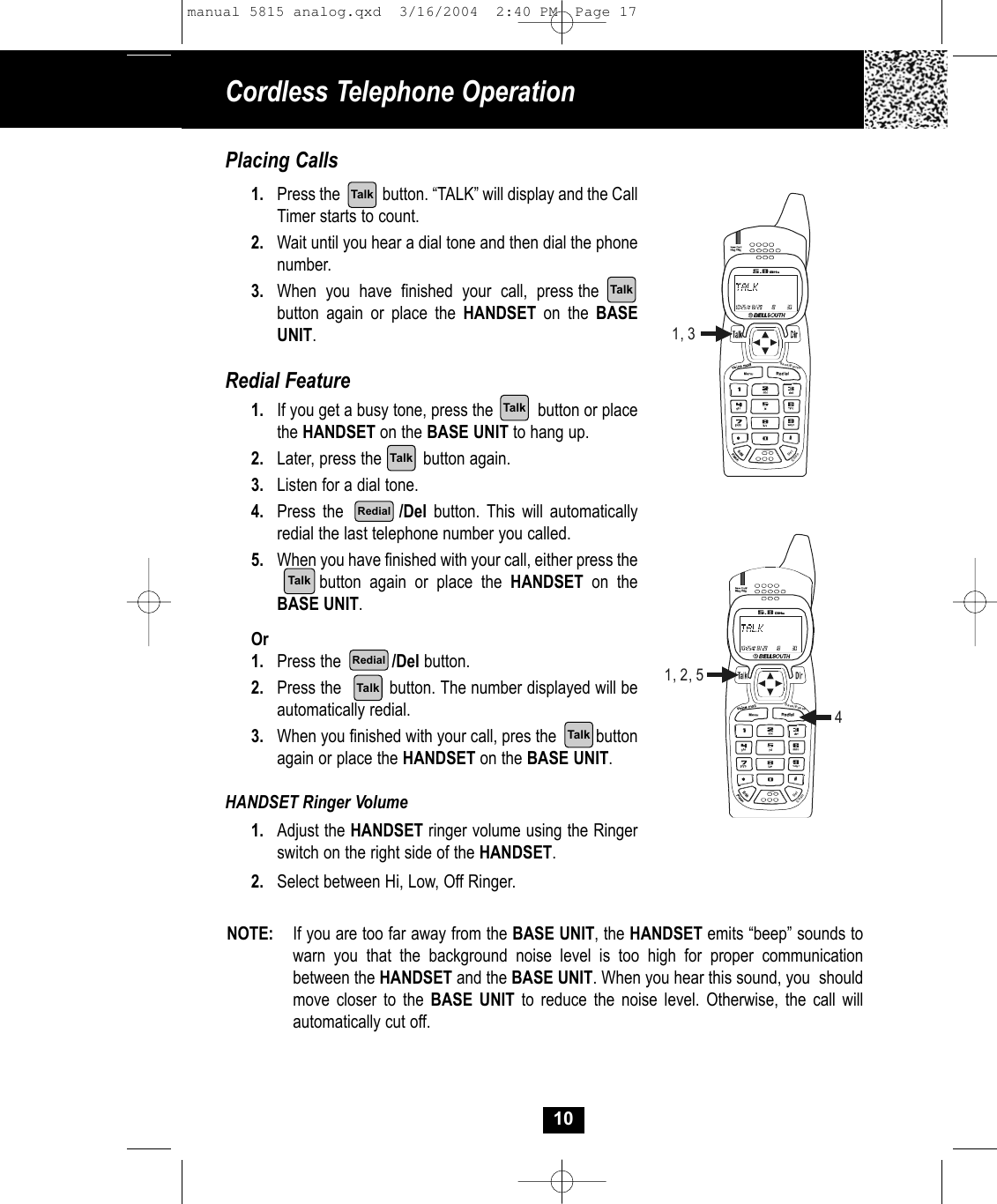 Cordless Telephone Operation10Placing Calls1. Press the           button. “TALK” will display and the CallTimer starts to count. 2. Wait until you hear a dial tone and then dial the phonenumber.3. When  you  have  finished  your  call,  press the       button again or place the HANDSET on the BASEUNIT. Redial Feature1. If you get a busy tone, press the          button or placethe HANDSET on the BASE UNIT to hang up.2. Later, press the         button again.3. Listen for a dial tone.4. Press the        /Del button. This will automaticallyredial the last telephone number you called.5. When you have finished with your call, either press thebutton again or place the HANDSET on theBASE UNIT. Or1. Press the           /Del button.2. Press the          button. The number displayed will beautomatically redial.3. When you finished with your call, pres the         buttonagain or place the HANDSET on the BASE UNIT.HANDSET Ringer Volume1. Adjust the HANDSET ringer volume using the Ringerswitch on the right side of the HANDSET.2. Select between Hi, Low, Off Ringer.Save/PauseDelChan1, 3TalkTalkTalkTalkTalkRedialNOTE: If you are too far away from the BASE UNIT, the HANDSET emits “beep” sounds to warn you that the background noise level is too high for proper communicationbetween the HANDSET and the BASE UNIT. When you hear this sound, you  shouldmove closer to the BASE UNIT to reduce the noise level. Otherwise, the call willautomatically cut off.Save/PauseDelChan1, 2, 54TalkTalkRedialmanual 5815 analog.qxd  3/16/2004  2:40 PM  Page 17