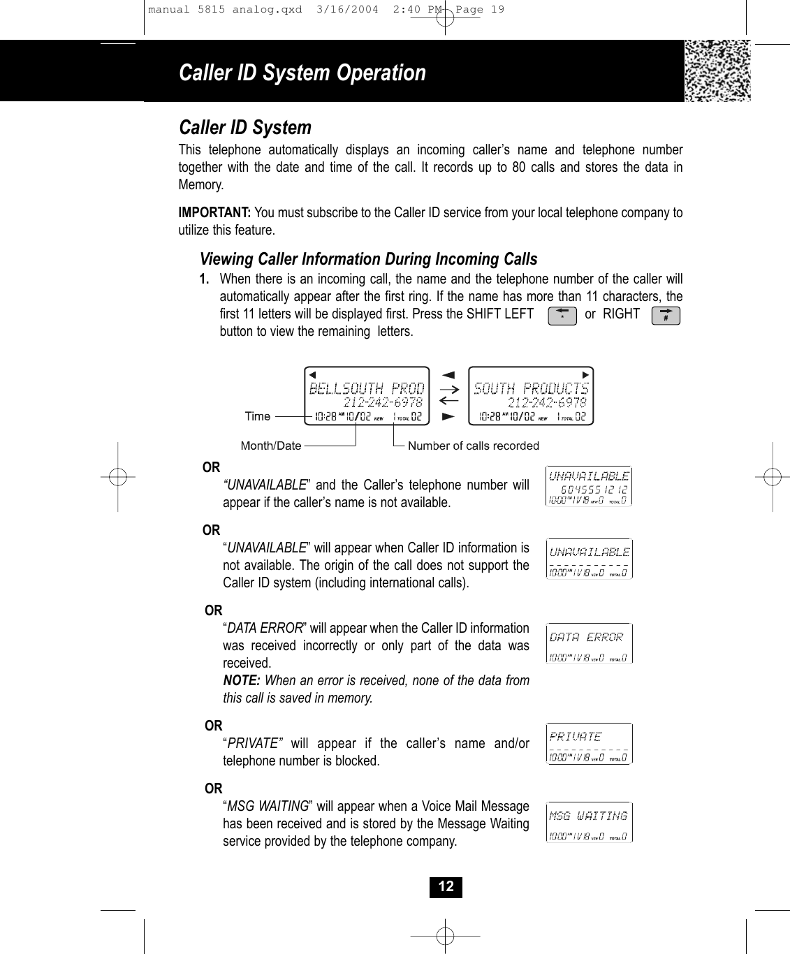 Caller ID System Operation12Caller ID SystemThis telephone automatically displays an incoming caller’s name and telephone number together with the date and time of the call. It records up to 80 calls and stores the data in Memory. IMPORTANT: You must subscribe to the Caller ID service from your local telephone company toutilize this feature.Viewing Caller Information During Incoming Calls1. When there is an incoming call, the name and the telephone number of the caller will automatically appear after the first ring. If the name has more than 11 characters, thefirst 11 letters will be displayed first. Press the SHIFT LEFT              or  RIGHT         button to view the remaining  letters.OR“UNAVAILABLE” and the Caller’s telephone number will appear if the caller’s name is not available.OR“UNAVAILABLE” will appear when Caller ID information is not available. The origin of the call does not support the Caller ID system (including international calls).OR“DATA ERROR” will appear when the Caller ID information was received incorrectly or only part of the data wasreceived.NOTE: When an error is received, none of the data from this call is saved in memory. OR“PRIVATE” will appear if the caller’s name and/or telephone number is blocked.OR“MSG WAITING” will appear when a Voice Mail Message has been received and is stored by the Message Waitingservice provided by the telephone company.#*manual 5815 analog.qxd  3/16/2004  2:40 PM  Page 19
