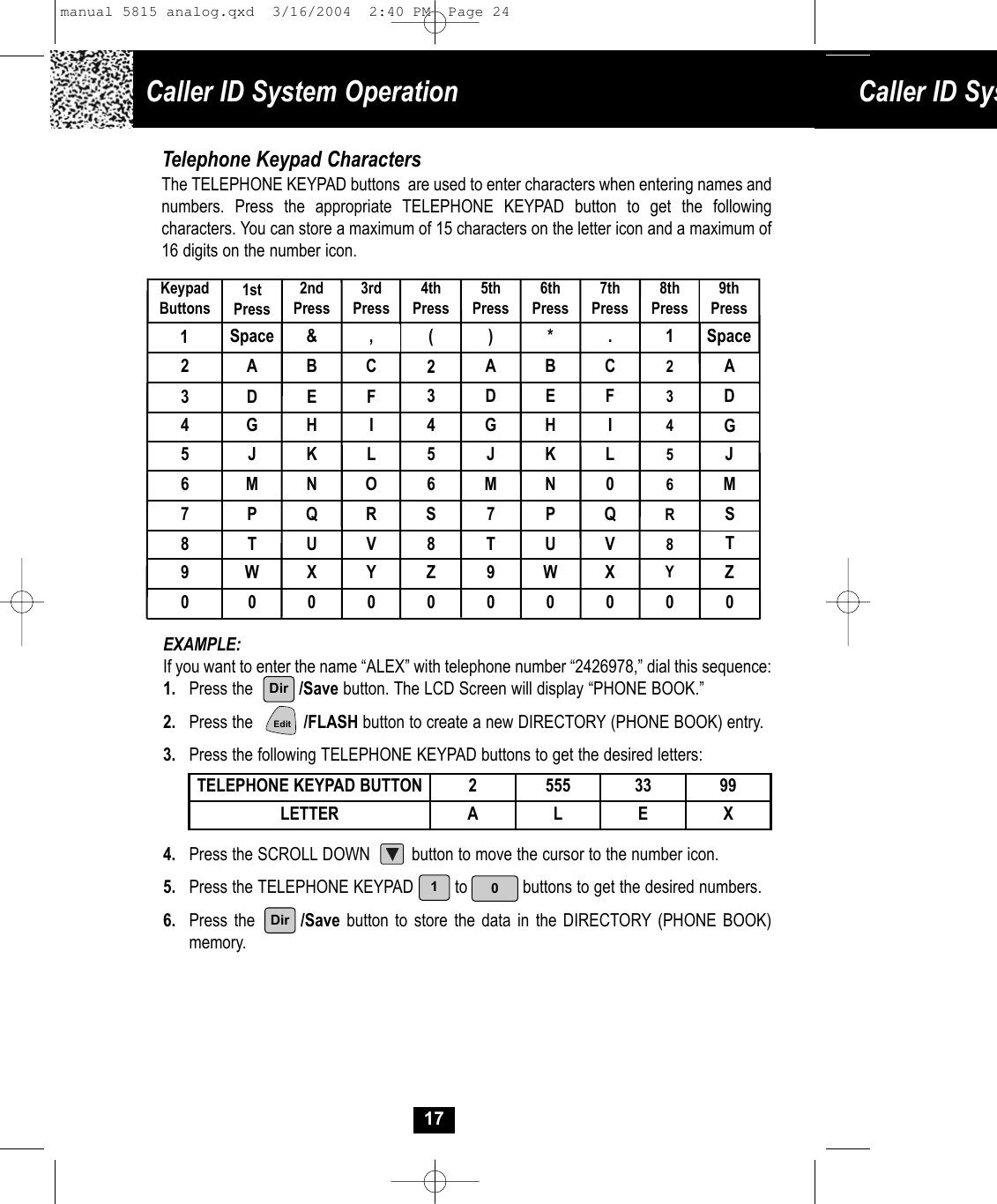 &amp;SpaceCaller ID System Operation Caller ID Sys17Telephone Keypad CharactersThe TELEPHONE KEYPAD buttons  are used to enter characters when entering names and numbers. Press the appropriate TELEPHONE KEYPAD button to get the following characters. You can store a maximum of 15 characters on the letter icon and a maximum of 16 digits on the number icon.  EXAMPLE: If you want to enter the name “ALEX” with telephone number “2426978,” dial this sequence:1.  Press the          /Save button. The LCD Screen will display “PHONE BOOK.” 2. Press the           /FLASH button to create a new DIRECTORY (PHONE BOOK) entry.3. Press the following TELEPHONE KEYPAD buttons to get the desired letters:4. Press the SCROLL DOWN         button to move the cursor to the number icon.5. Press the TELEPHONE KEYPAD         to            buttons to get the desired numbers.6. Press the       /Save button to store the data in the DIRECTORY (PHONE BOOK)memory.TELEPHONE KEYPAD BUTTON 2 555 33 99LETTER A L E XKeypadButtons1stPress2ndPress3rdPress4thPress5thPress6thPress7thPress8thPress12 A B C  2A B C 23 D E F  3 D  E F 34 G H I  4 G H I 45 J K L 5 J  K L 56 M N O  6 M  N 0 67 P Q R  S 7  P Q R8 T U V 8 T  U V 89 W X Y Z 9  W X Y0 0  0  0  0  0   0  0  0 (,)*.10DirEdit19thPressSpaceADGJMSTZ0 Dirmanual 5815 analog.qxd  3/16/2004  2:40 PM  Page 24