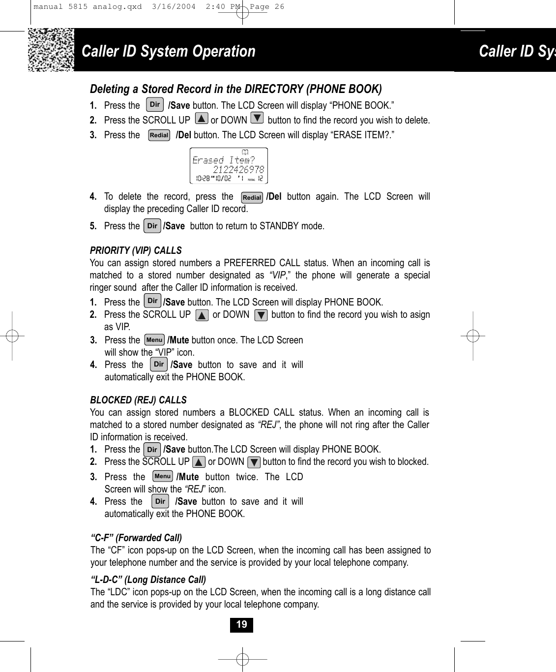3. Press the           /Mute button once. The LCD Screenwill show the “VIP” icon.4. Press the     /Save button to save and it willautomatically exit the PHONE BOOK. Caller ID System Operation Caller ID Sys19Deleting a Stored Record in the DIRECTORY (PHONE BOOK)1. Press the           /Save button. The LCD Screen will display “PHONE BOOK.”2. Press the SCROLL UP        or DOWN        button to find the record you wish to delete.3. Press the              /Del button. The LCD Screen will display “ERASE ITEM?.”4. To delete the record, press the      /Del button again. The LCD Screen will display the preceding Caller ID record.5. Press the         /Save button to return to STANDBY mode.PRIORITY (VIP) CALLSYou can assign stored numbers a PREFERRED CALL status. When an incoming call ismatched to a stored number designated as “VIP,” the phone will generate a special ringer sound  after the Caller ID information is received.1. Press the         /Save button. The LCD Screen will display PHONE BOOK.2. Press the SCROLL UP        or DOWN        button to find the record you wish to asign as VIP.BLOCKED (REJ) CALLSYou can assign stored numbers a BLOCKED CALL status. When an incoming call is matched to a stored number designated as “REJ”, the phone will not ring after the CallerID information is received.1. Press the         /Save button.The LCD Screen will display PHONE BOOK.2. Press the SCROLL UP        or DOWN        button to find the record you wish to blocked.“C-F” (Forwarded Call)The “CF” icon pops-up on the LCD Screen, when the incoming call has been assigned to your telephone number and the service is provided by your local telephone company.“L-D-C” (Long Distance Call)The “LDC” icon pops-up on the LCD Screen, when the incoming call is a long distance call and the service is provided by your local telephone company.DirDirRedialRedialDirMenuDir3. Press the     /Mute button twice. The LCDScreen will show the “REJ” icon.4. Press the       /Save button to save and it willautomatically exit the PHONE BOOK. DirMenuDirmanual 5815 analog.qxd  3/16/2004  2:40 PM  Page 26