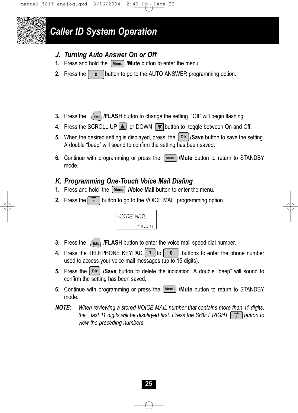 Caller ID System OperationJ. Turning Auto Answer On or Off1.  Press and hold the            /Mute button to enter the menu.2. Press the            button to go to the AUTO ANSWER programming option.3. Press the           /FLASH button to change the setting. “Off” will begin flashing.4. Press the SCROLL UP        or DOWN        button to  toggle between On and Off.5. When the desired setting is displayed, press  the          /Save button to save the setting.A double “beep” will sound to confirm the setting has been saved.6.  Continue with programming or press the      /Mute button to return to STANDBYmode.K. Programming One-Touch Voice Mail Dialing1.  Press and hold  the            /Voice Mail button to enter the menu.2. Press the          button to go to the VOICE MAIL programming option.3. Press the           /FLASH button to enter the voice mail speed dial number.4. Press the TELEPHONE KEYPAD       to          buttons to enter the phone number used to access your voice mail messages (up to 15 digits).5. Press the       /Save button to delete the indication. A double “beep” will sound toconfirm the setting has been saved.6.  Continue with programming or press the      /Mute button to return to STANDBYmode.NOTE: When reviewing a stored VOICE MAIL number that contains more than 11 digits, the  last 11 digits will be displayed first. Press the SHIFT RIGHT          button toview the preceding numbers.250MenuMenuMenuEdit01EditDirDirMenu*#manual 5815 analog.qxd  3/16/2004  2:40 PM  Page 32