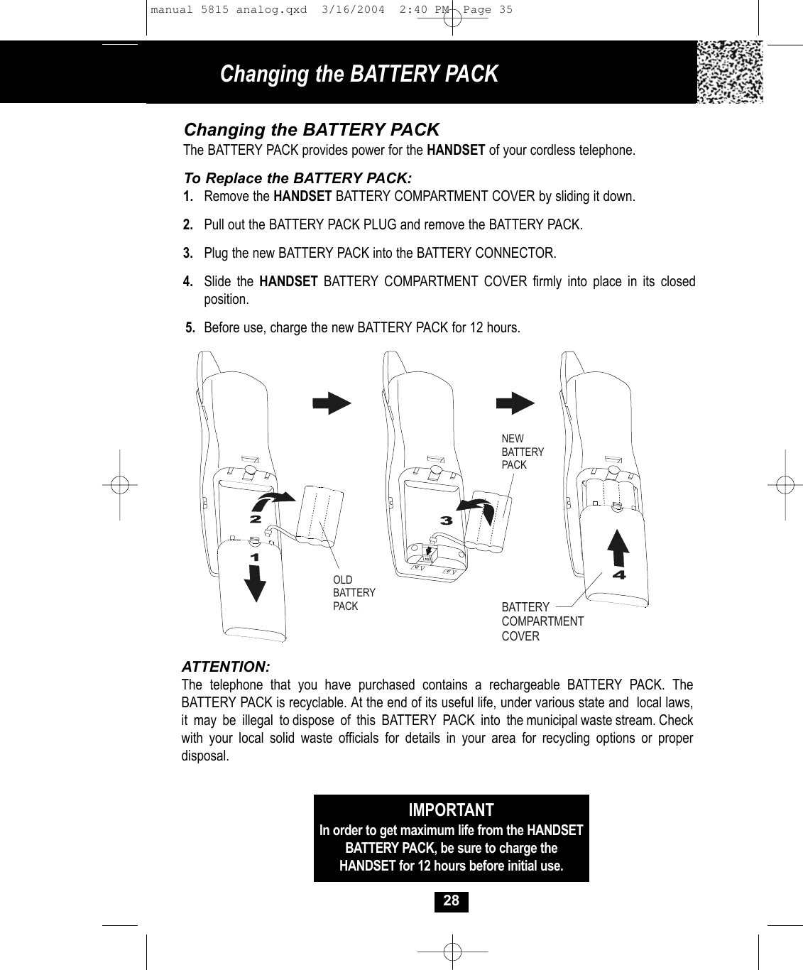 Changing the BATTERY PACK 28Changing the BATTERY PACKThe BATTERY PACK provides power for the HANDSET of your cordless telephone.To Replace the BATTERY PACK:1. Remove the HANDSET BATTERY COMPARTMENT COVER by sliding it down.2. Pull out the BATTERY PACK PLUG and remove the BATTERY PACK.3. Plug the new BATTERY PACK into the BATTERY CONNECTOR.4. Slide the HANDSET BATTERY COMPARTMENT COVER firmly into place in its closed position.5. Before use, charge the new BATTERY PACK for 12 hours.ATTENTION:The telephone that you have purchased contains a rechargeable BATTERY PACK. TheBATTERY PACK is recyclable. At the end of its useful life, under various state and  local laws,it  may  be  illegal  to dispose  of  this  BATTERY  PACK  into  the municipal waste stream. Checkwith your local solid waste officials for details in your area for recycling options or proper disposal.OLDBATTERY PACKNEWBATTERY PACKBATTERY COMPARTMENTCOVERIMPORTANTIn order to get maximum life from the HANDSETBATTERY PACK, be sure to charge the HANDSET for 12 hours before initial use.manual 5815 analog.qxd  3/16/2004  2:40 PM  Page 35
