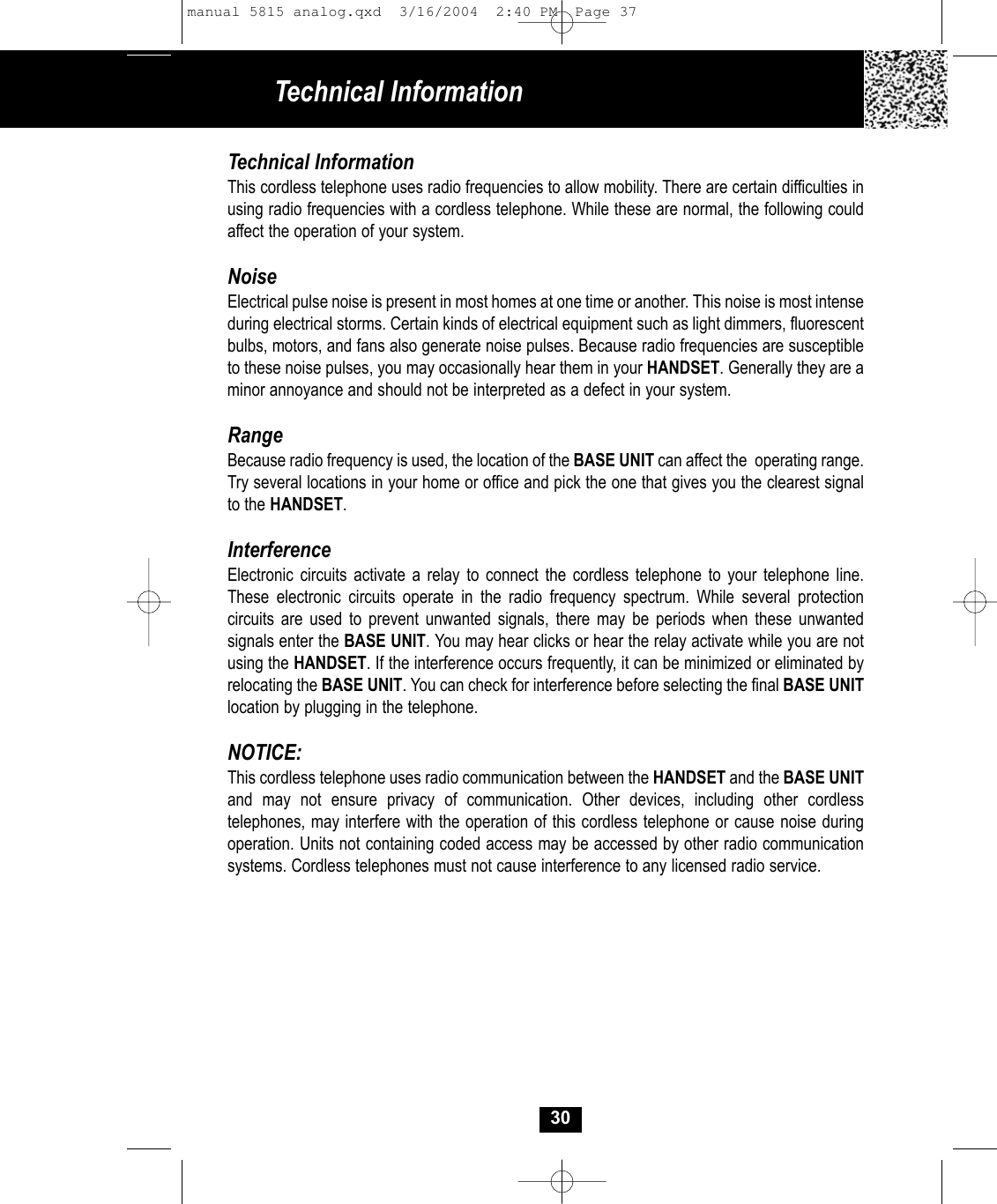 Technical Information30Technical InformationThis cordless telephone uses radio frequencies to allow mobility. There are certain difficulties inusing radio frequencies with a cordless telephone. While these are normal, the following could affect the operation of your system.NoiseElectrical pulse noise is present in most homes at one time or another. This noise is most intense during electrical storms. Certain kinds of electrical equipment such as light dimmers, fluorescent bulbs, motors, and fans also generate noise pulses. Because radio frequencies are susceptible to these noise pulses, you may occasionally hear them in your HANDSET. Generally they are aminor annoyance and should not be interpreted as a defect in your system.RangeBecause radio frequency is used, the location of the BASE UNIT can affect the  operating range. Try several locations in your home or office and pick the one that gives you the clearest signalto the HANDSET.InterferenceElectronic circuits activate a relay to connect the cordless telephone to your telephone line.These electronic circuits operate in the radio frequency spectrum. While several protection circuits are used to prevent unwanted signals, there may be periods when these unwanted signals enter the BASE UNIT. You may hear clicks or hear the relay activate while you are notusing the HANDSET. If the interference occurs frequently, it can be minimized or eliminated byrelocating the BASE UNIT. You can check for interference before selecting the final BASE UNITlocation by plugging in the telephone.NOTICE:This cordless telephone uses radio communication between the HANDSET and the BASE UNITand may not ensure privacy of communication. Other devices, including other cordless telephones, may interfere with the operation of this cordless telephone or cause noise duringoperation. Units not containing coded access may be accessed by other radio communication systems. Cordless telephones must not cause interference to any licensed radio service.manual 5815 analog.qxd  3/16/2004  2:40 PM  Page 37