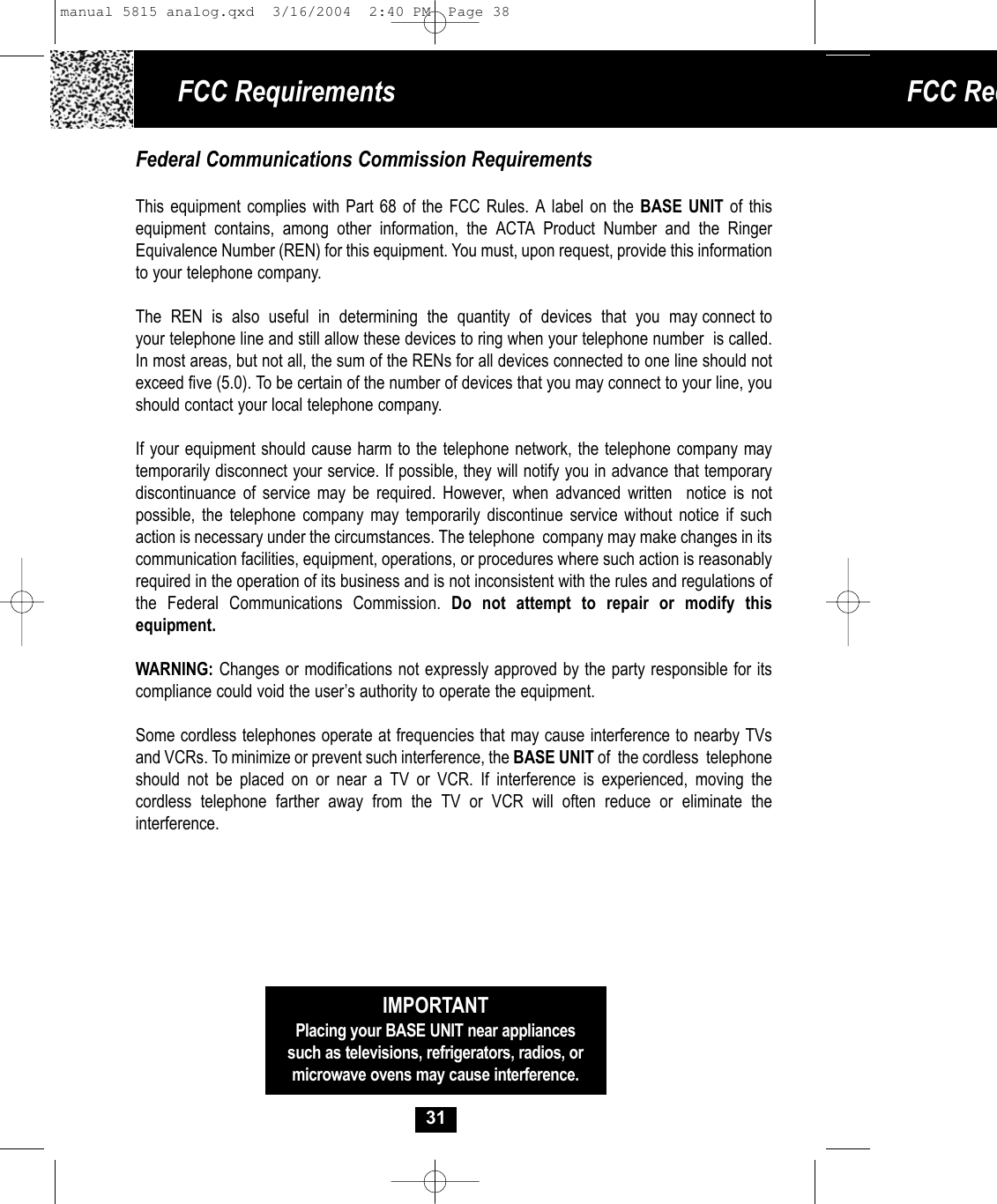 FCC Req31IMPORTANTPlacing your BASE UNIT near appliancessuch as televisions, refrigerators, radios, ormicrowave ovens may cause interference.Federal Communications Commission RequirementsThis equipment complies with Part 68 of the FCC Rules. A label on the BASE UNIT of this equipment contains, among other information, the ACTA Product Number and the RingerEquivalence Number (REN) for this equipment. You must, upon request, provide this information to your telephone company.The  REN  is  also  useful  in  determining  the  quantity  of  devices  that  you  may connect toyour telephone line and still allow these devices to ring when your telephone number  is called.In most areas, but not all, the sum of the RENs for all devices connected to one line should notexceed five (5.0). To be certain of the number of devices that you may connect to your line, you should contact your local telephone company.If your equipment should cause harm to the telephone network, the telephone company may temporarily disconnect your service. If possible, they will notify you in advance that temporarydiscontinuance of service may be required. However, when advanced written  notice is not possible, the telephone company may temporarily discontinue service without notice if suchaction is necessary under the circumstances. The telephone  company may make changes in itscommunication facilities, equipment, operations, or procedures where such action is reasonablyrequired in the operation of its business and is not inconsistent with the rules and regulations of the Federal Communications Commission. Do not attempt to repair or modify this equipment. WARNING: Changes or modifications not expressly approved by the party responsible for its compliance could void the user’s authority to operate the equipment.Some cordless telephones operate at frequencies that may cause interference to nearby TVsand VCRs. To minimize or prevent such interference, the BASE UNIT of  the cordless  telephoneshould not be placed on or near a TV or VCR. If interference is experienced, moving the cordless telephone farther away from the TV or VCR will often reduce or eliminate the interference.FCC Requirements manual 5815 analog.qxd  3/16/2004  2:40 PM  Page 38