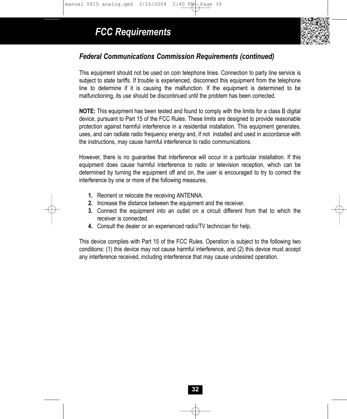 FCC RequirementsFederal Communications Commission Requirements (continued)This equipment should not be used on coin telephone lines. Connection to party line service issubject to state tariffs. If trouble is experienced, disconnect this equipment from the telephoneline to determine if it is causing the malfunction. If the equipment is determined to be malfunctioning, its use should be discontinued until the problem has been corrected.NOTE: This equipment has been tested and found to comply with the limits for a class B digitaldevice, pursuant to Part 15 of the FCC Rules. These limits are designed to provide reasonableprotection against harmful interference in a residential installation. This equipment generates,uses, and can radiate radio frequency energy and, if not  installed and used in accordance withthe instructions, may cause harmful interference to radio communications.However, there is no guarantee that interference will occur in a particular installation. If this equipment does cause harmful interference to radio or television reception, which can be determined by turning the equipment off and on, the user is encouraged to try to correct the interference by one or more of the following measures.1. Reorient or relocate the receiving ANTENNA.2. Increase the distance between the equipment and the receiver.3. Connect the equipment into an outlet on a circuit different from that to which thereceiver is connected.4. Consult the dealer or an experienced radio/TV technician for help.This device complies with Part 15 of the FCC Rules. Operation is subject to the following two conditions: (1) this device may not cause harmful interference, and (2) this device must accept any interference received, including interference that may cause undesired operation.32manual 5815 analog.qxd  3/16/2004  2:40 PM  Page 39