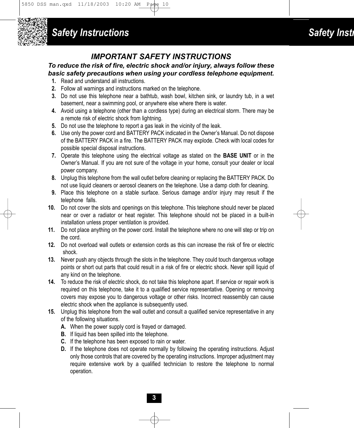 Safety Instructions Safety Instr3IMPORTANT SAFETY INSTRUCTIONSTo reduce the risk of fire, electric shock and/or injury, always follow thesebasic safety precautions when using your cordless telephone equipment.1. Read and understand all instructions.2. Follow all warnings and instructions marked on the telephone.3. Do not use this telephone near a bathtub, wash bowl, kitchen sink, or laundry tub, in a wet basement, near a swimming pool, or anywhere else where there is water.4. Avoid using a telephone (other than a cordless type) during an electrical storm. There may be a remote risk of electric shock from lightning. 5. Do not use the telephone to report a gas leak in the vicinity of the leak.6. Use only the power cord and BATTERY PACK indicated in the Owner’s Manual. Do not dispose of the BATTERY PACK in a fire. The BATTERY PACK may explode. Check with local codes forpossible special disposal instructions. 7. Operate this telephone using the electrical voltage as stated on the BASE UNIT or in the Owner’s Manual. If you are not sure of the voltage in your home, consult your dealer or local power company.8. Unplug this telephone from the wall outlet before cleaning or replacing the BATTERY PACK. Do not use liquid cleaners or aerosol cleaners on the telephone. Use a damp cloth for cleaning.9. Place this telephone on a stable surface. Serious damage and/or injury may result if the telephone  falls.10. Do not cover the slots and openings on this telephone. This telephone should never be placed near or over a radiator or heat register. This telephone should not be placed in a built-in installation unless proper ventilation is provided.11. Do not place anything on the power cord. Install the telephone where no one will step or trip on the cord.12. Do not overload wall outlets or extension cords as this can increase the risk of fire or electric shock.13. Never push any objects through the slots in the telephone. They could touch dangerous voltage points or short out parts that could result in a risk of fire or electric shock. Never spill liquid of any kind on the telephone.14.  To reduce the risk of electric shock, do not take this telephone apart. If service or repair work is required on this telephone, take it to a qualified service representative. Opening or removing covers may expose you to dangerous voltage or other risks. Incorrect reassembly can cause electric shock when the appliance is subsequently used. 15. Unplug this telephone from the wall outlet and consult a qualified service representative in any of the following situations.A. When the power supply cord is frayed or damaged.B. If liquid has been spilled into the telephone.C. If the telephone has been exposed to rain or water.D. If the telephone does not operate normally by following the operating instructions. Adjust only those controls that are covered by the operating instructions. Improper adjustment may require extensive work by a qualified technician to restore the telephone to normal operation.5850 DSS man.qxd  11/18/2003  10:20 AM  Page 10