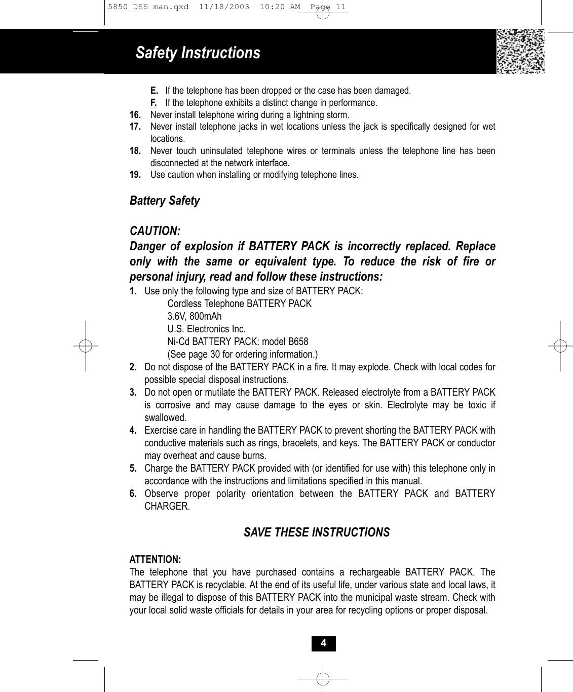 Safety InstructionsE. If the telephone has been dropped or the case has been damaged.F. If the telephone exhibits a distinct change in performance.16. Never install telephone wiring during a lightning storm.17. Never install telephone jacks in wet locations unless the jack is specifically designed for wet locations.18. Never touch uninsulated telephone wires or terminals unless the telephone line has been disconnected at the network interface.19. Use caution when installing or modifying telephone lines.Battery SafetyCAUTION:Danger of explosion if BATTERY PACK is incorrectly replaced. Replaceonly with the same or equivalent type. To reduce the risk of fire or personal injury, read and follow these instructions:1. Use only the following type and size of BATTERY PACK:Cordless Telephone BATTERY PACK3.6V, 800mAhU.S. Electronics Inc.Ni-Cd BATTERY PACK: model B658(See page 30 for ordering information.)2. Do not dispose of the BATTERY PACK in a fire. It may explode. Check with local codes for possible special disposal instructions.3. Do not open or mutilate the BATTERY PACK. Released electrolyte from a BATTERY PACK is corrosive and may cause damage to the eyes or skin. Electrolyte may be toxic if swallowed.4. Exercise care in handling the BATTERY PACK to prevent shorting the BATTERY PACK with conductive materials such as rings, bracelets, and keys. The BATTERY PACK or conductor may overheat and cause burns.5. Charge the BATTERY PACK provided with (or identified for use with) this telephone only in accordance with the instructions and limitations specified in this manual.6. Observe proper polarity orientation between the BATTERY PACK and BATTERY CHARGER.SAVE THESE INSTRUCTIONSATTENTION:The telephone that you have purchased contains a rechargeable BATTERY PACK. The BATTERY PACK is recyclable. At the end of its useful life, under various state and local laws, it may be illegal to dispose of this BATTERY PACK into the municipal waste stream. Check with your local solid waste officials for details in your area for recycling options or proper disposal. 45850 DSS man.qxd  11/18/2003  10:20 AM  Page 11