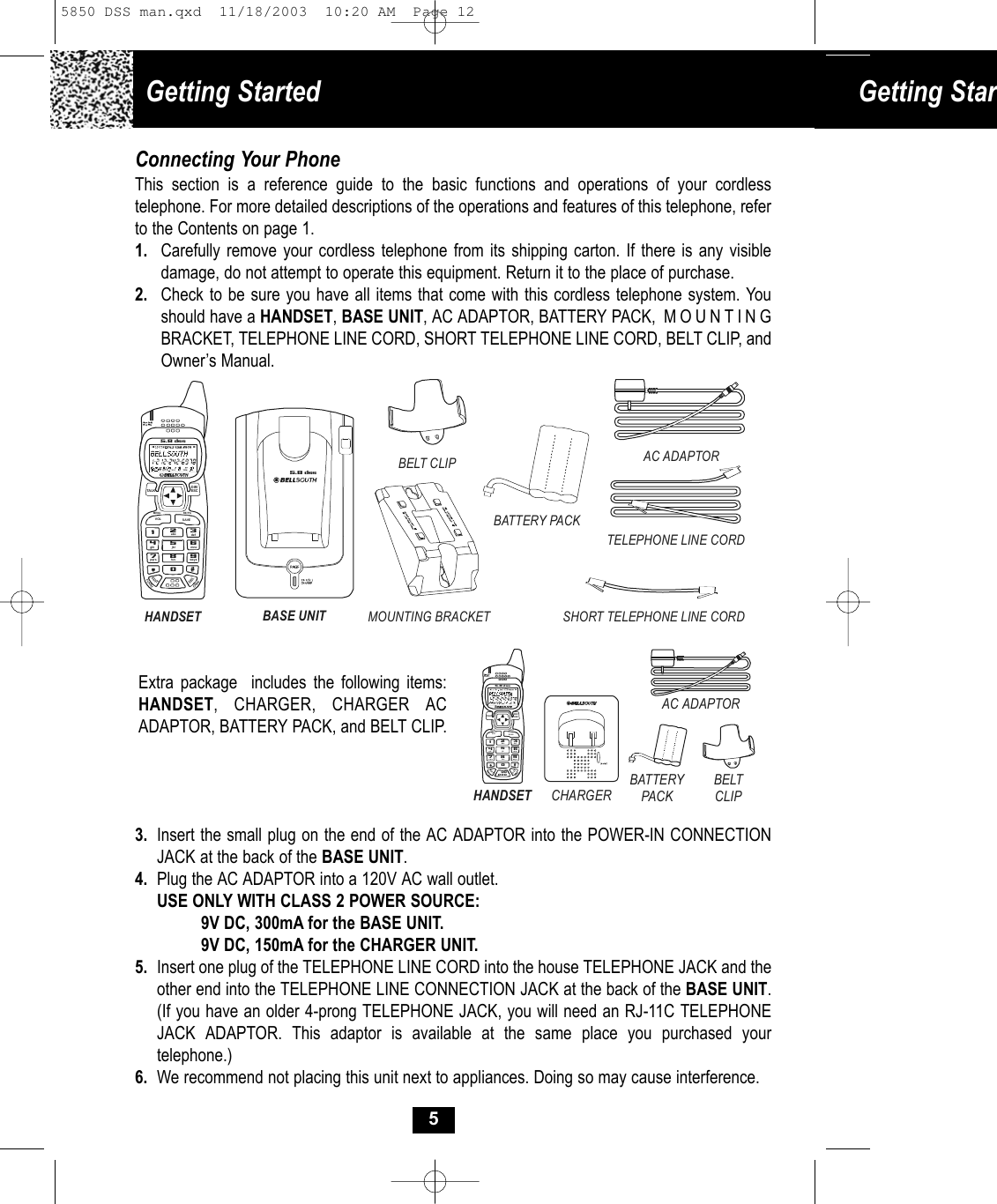 Getting Started  Getting StarConnecting Your PhoneThis section is a reference guide to the basic functions and operations of your cordless telephone. For more detailed descriptions of the operations and features of this telephone, refer to the Contents on page 1.1. Carefully remove your cordless telephone from its shipping carton. If there is any visibledamage, do not attempt to operate this equipment. Return it to the place of purchase.2. Check to be sure you have all items that come with this cordless telephone system. You should have a HANDSET, BASE UNIT, AC ADAPTOR, BATTERY PACK,  MOUNTING BRACKET, TELEPHONE LINE CORD, SHORT TELEPHONE LINE CORD, BELT CLIP, and Owner’s Manual.3. Insert the small plug on the end of the AC ADAPTOR into the POWER-IN CONNECTION JACK at the back of the BASE UNIT.4. Plug the AC ADAPTOR into a 120V AC wall outlet.USE ONLY WITH CLASS 2 POWER SOURCE:9V DC, 300mA for the BASE UNIT.9V DC, 150mA for the CHARGER UNIT.5. Insert one plug of the TELEPHONE LINE CORD into the house TELEPHONE JACK and the other end into the TELEPHONE LINE CONNECTION JACK at the back of the BASE UNIT. (If you have an older 4-prong TELEPHONE JACK, you will need an RJ-11C TELEPHONE JACK ADAPTOR. This adaptor is available at the same place you purchased yourtelephone.)6. We recommend not placing this unit next to appliances. Doing so may cause interference.55.8 dssSHORT TELEPHONE LINE CORDTELEPHONE LINE CORDAC ADAPTORBELT CLIPBATTERY PACKMOUNTING BRACKETBASE UNITHANDSET19#0wxyz5.8  dssTA LKMENU RE/ PAEDITDELVOL SAVEFLASHCHANDIR/ESC2abc 3def6mno5jkl4ghi7pqrs 8tuvCHARGERHANDSETAC ADAPTORBATTERY PACKBELT CLIP19#0wxyz5.8 dssTALKMENU R E/PAEDITDELVOL SAVEFLASHCHANDI R/ESC2abc 3def6mno5jkl4ghi7pqrs8tuvExtra package  includes the following items: HANDSET, CHARGER, CHARGER AC ADAPTOR, BATTERY PACK, and BELT CLIP.5850 DSS man.qxd  11/18/2003  10:20 AM  Page 12