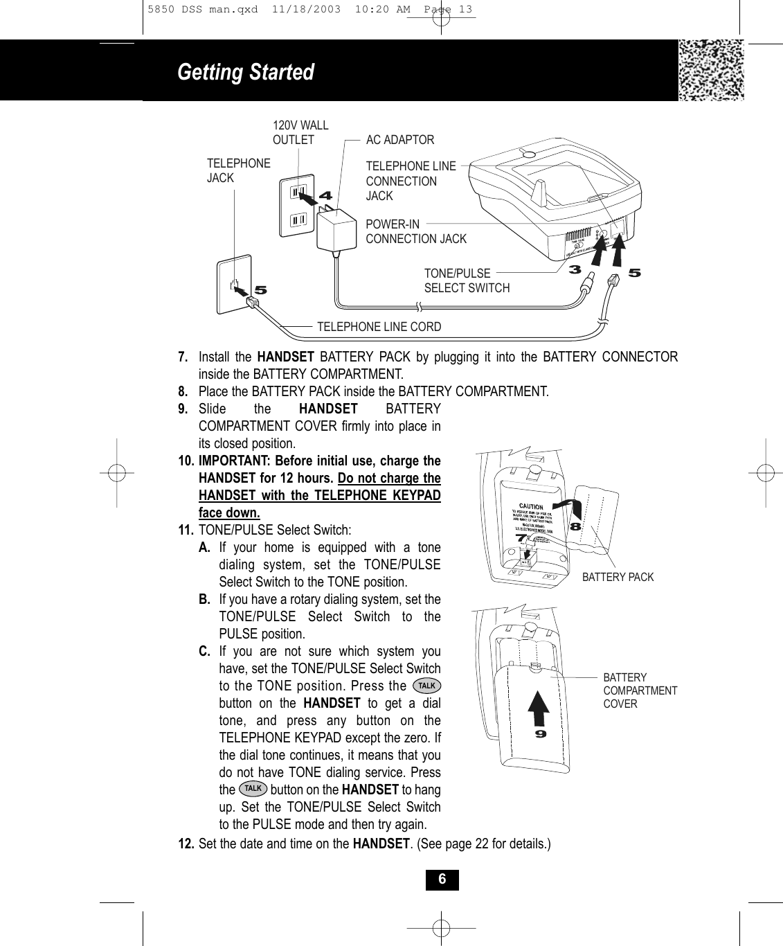 Getting Started 69. Slide the HANDSET BATTERYCOMPARTMENT COVER firmly into place inits closed position.10. IMPORTANT: Before initial use, charge theHANDSET for 12 hours. Do not charge the HANDSET with the TELEPHONE KEYPAD face down.11. TONE/PULSE Select Switch:A. If your home is equipped with a tone dialing system, set the TONE/PULSE Select Switch to the TONE position.B. If you have a rotary dialing system, set the TONE/PULSE Select Switch to the PULSE position.C. If you are not sure which system you have, set the TONE/PULSE Select Switchto the TONE position. Press the        button on the HANDSET  to get a dial tone, and press any button on the TELEPHONE KEYPAD except the zero. If the dial tone continues, it means that you do not have TONE dialing service. Pressthe            button on the HANDSET to hang up. Set the TONE/PULSE Select Switch to the PULSE mode and then try again.TALK12. Set the date and time on the HANDSET. (See page 22 for details.)7. Install the HANDSET BATTERY PACK by plugging it into the BATTERY CONNECTOR inside the BATTERY COMPARTMENT. 8. Place the BATTERY PACK inside the BATTERY COMPARTMENT.AC ADAPTORTELEPHONE LINE CORDTELEPHONEJACK120V WALLOUTLETTONE/PULSESELECT SWITCHPOWER-INCONNECTION JACKTELEPHONE LINECONNECTION JACKBATTERY PACKBATTERY COMPARTMENTCOVERTALK5850 DSS man.qxd  11/18/2003  10:20 AM  Page 13