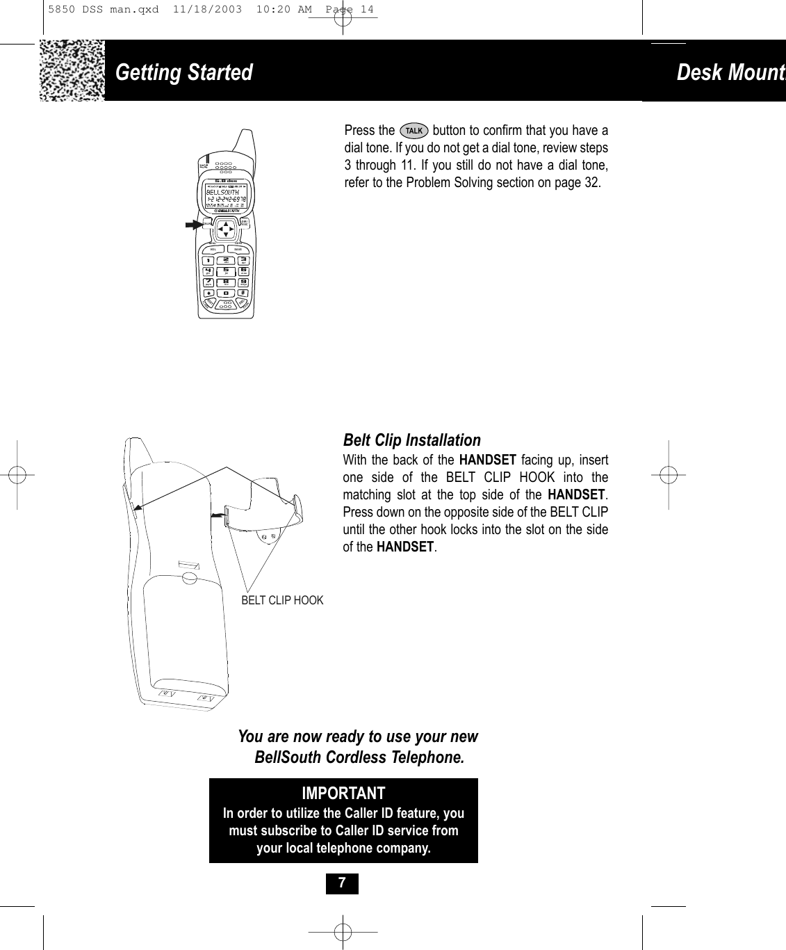 Getting Started  Desk Mounti7Press the          button to confirm that you have adial tone. If you do not get a dial tone, review steps3 through 11. If you still do not have a dial tone,refer to the Problem Solving section on page 32.TALKBelt Clip InstallationWith the back of the HANDSET facing up, insertone side of the BELT CLIP HOOK into the matching slot at the top side of the HANDSET.Press down on the opposite side of the BELT CLIPuntil the other hook locks into the slot on the sideof the HANDSET.You are now ready to use your newBellSouth Cordless Telephone.IMPORTANTIn order to utilize the Caller ID feature, youmust subscribe to Caller ID service fromyour local telephone company.BELT CLIP HOOK19#0wxyz5.8 dssTALKMENU RE/PAEDITDELVO L SAVEFLASHCHANDIR/ESC2abc3de f6mno5jkl4ghi7pqr s 8tu v5850 DSS man.qxd  11/18/2003  10:20 AM  Page 14
