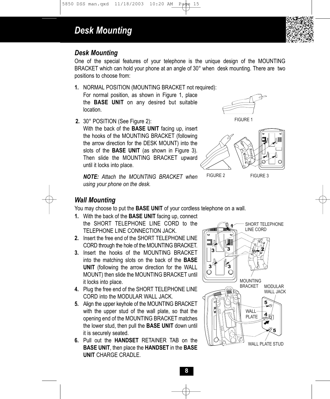 Desk Mounting 8Desk MountingOne of the special features of your telephone is the unique design of the MOUNTING BRACKET which can hold your phone at an angle of 30° when  desk mounting. There are  twopositions to choose from:1. NORMAL POSITION (MOUNTING BRACKET not required):For normal position, as shown in Figure 1, placethe  BASE UNIT on any desired but suitablelocation.2. 30° POSITION (See Figure 2):With the back of the BASE UNIT facing up, insert the hooks of the MOUNTING BRACKET (following the arrow direction for the DESK MOUNT) into theslots of the BASE UNIT (as shown in Figure 3).Then slide the MOUNTING BRACKET upwarduntil it locks into place.NOTE:  Attach the MOUNTING BRACKET whenusing your phone on the desk.Wall MountingYou may choose to put the BASE UNIT of your cordless telephone on a wall.1. With the back of the BASE UNIT facing up, connect the SHORT TELEPHONE LINE CORD to the TELEPHONE LINE CONNECTION JACK. 2. Insert the free end of the SHORT TELEPHONE LINECORD through the hole of the MOUNTING BRACKET.3. Insert the hooks of the MOUNTING BRACKET into the matching slots on the back of the BASEUNIT (following the arrow direction for the WALLMOUNT) then slide the MOUNTING BRACKET until it locks into place. 4.  Plug the free end of the SHORT TELEPHONE LINECORD into the MODULAR WALL JACK. 5. Align the upper keyhole of the MOUNTING BRACKETwith the upper stud of the wall plate, so that the opening end of the MOUNTING BRACKET matchesthe lower stud, then pull the BASE UNIT down until it is securely seated.6. Pull out the HANDSET RETAINER TAB on the BASE UNIT, then place the HANDSET in the BASEUNIT CHARGE CRADLE.FIGURE 2 FIGURE 3MOUNTINGBRACKET MODULAR WALL JACKWALL PLATEWALL PLATE STUDSHORT TELEPHONELINE CORD124553333FIGURE 15850 DSS man.qxd  11/18/2003  10:20 AM  Page 15