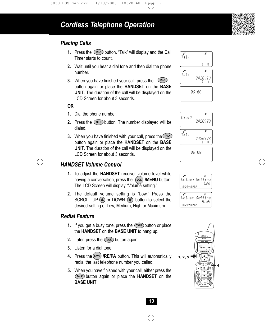 Cordless Telephone Operation10Placing Calls1. Press the           button. “Talk” will display and the CallTimer starts to count. 2. Wait until you hear a dial tone and then dial the phonenumber.3. When you have finished your call, press the            button again or place the HANDSET on the BASEUNIT. The duration of the call will be displayed on theLCD Screen for about 3 seconds. OR1. Dial the phone number.2. Press the         button. The number displayed will bedialed.3. When you have finished with your call, press the  button again or place the HANDSET on the BASE UNIT. The duration of the call will be displayed on theLCD Screen for about 3 seconds. HANDSET Volume Control1. To adjust the HANDSET receiver volume level whilehaving a conversation, press the           /MENU button. The LCD Screen will display “Volume setting.” 2. The default volume setting is “Low.” Press theSCROLL UP     or DOWN      button to select thedesired setting of Low, Medium, High or Maximum.Redial Feature1. If you get a busy tone, press the          button or placethe HANDSET on the BASE UNIT to hang up.2. Later, press the          button again.3. Listen for a dial tone.4. Press the       /RE/PA button. This will automaticallyredial the last telephone number you called.5. When you have finished with your call, either press thebutton again or place the HANDSET on theBASE UNIT. TALKSAVEVOLTALKTALKTALKTALKTALKTALK19#0wxyz5.8 dssTALKMENU RE/PAEDITDELVO L SAVEFLASHCHANDIR/ESC2abc3de f6mno5jkl4ghi7pqr s 8tu v1, 2, 545850 DSS man.qxd  11/18/2003  10:20 AM  Page 17
