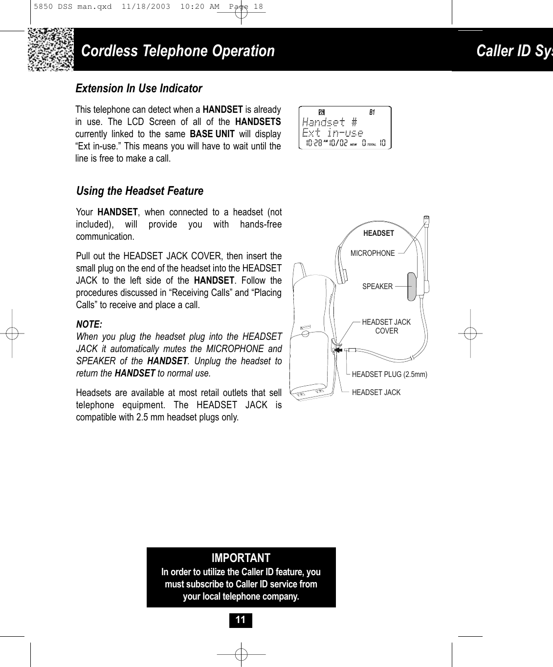 Cordless Telephone Operation Caller ID Sys11Using the Headset FeatureYour  HANDSET, when connected to a headset (notincluded), will provide you with hands-freecommunication. Pull out the HEADSET JACK COVER, then insert thesmall plug on the end of the headset into the HEADSETJACK to the left side of the HANDSET. Follow the procedures discussed in “Receiving Calls” and “PlacingCalls” to receive and place a call. NOTE:When you plug the headset plug into the HEADSETJACK it automatically mutes the MICROPHONE andSPEAKER of the HANDSET. Unplug the headset toreturn the HANDSET to normal use.  Headsets are available at most retail outlets that selltelephone equipment. The HEADSET JACK is compatible with 2.5 mm headset plugs only. MICROPHONEHEADSETSPEAKERHEADSET JACKHEADSET JACKCOVERHEADSET PLUG (2.5mm)IMPORTANTIn order to utilize the Caller ID feature, youmust subscribe to Caller ID service fromyour local telephone company.Extension In Use IndicatorThis telephone can detect when a HANDSET is alreadyin use. The LCD Screen of all of the HANDSETS currently linked to the same BASE UNIT  will display“Ext in-use.” This means you will have to wait until theline is free to make a call.5850 DSS man.qxd  11/18/2003  10:20 AM  Page 18