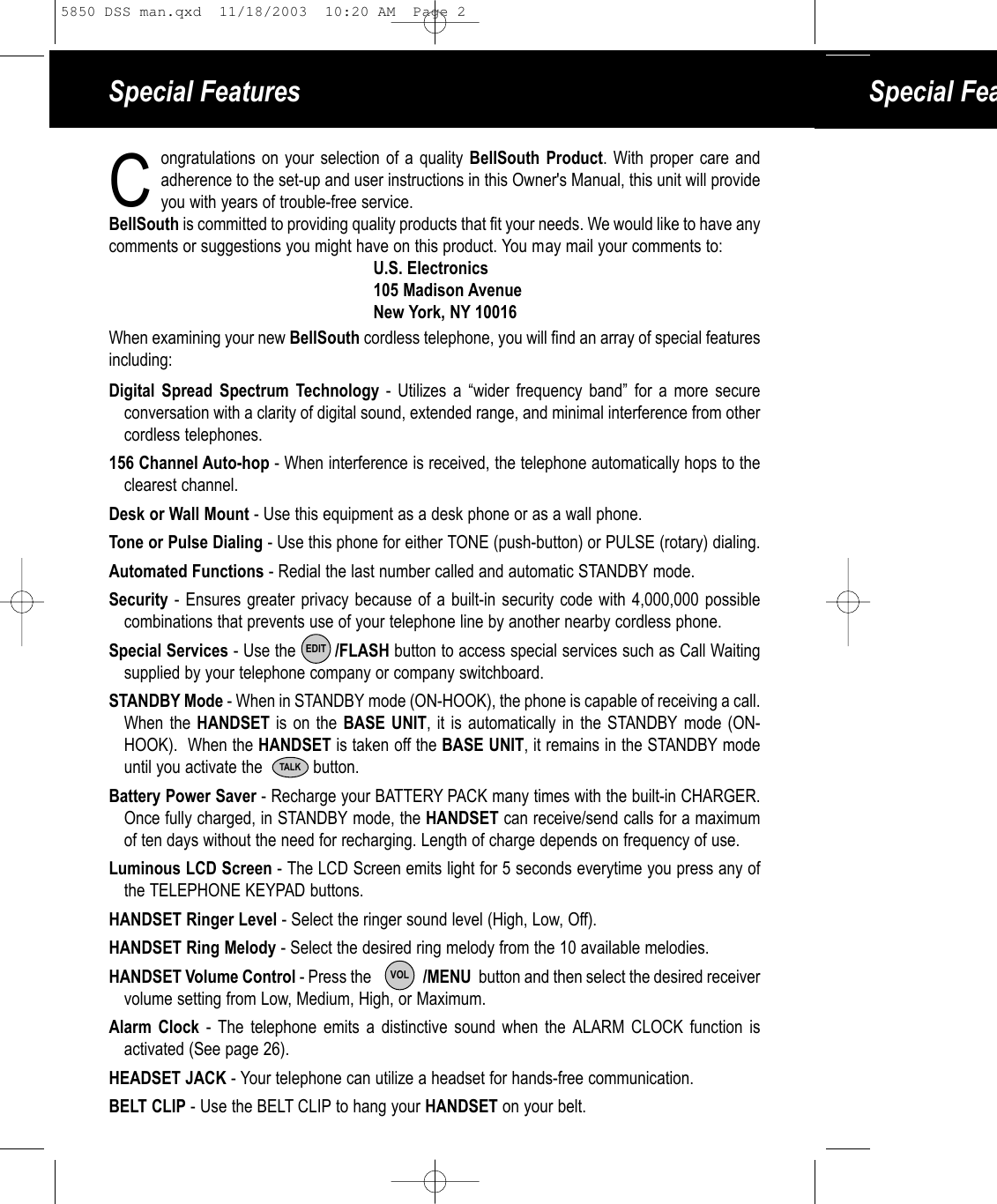 Special Features Special Feaongratulations on your selection of a quality BellSouth Product. With proper care and adherence to the set-up and user instructions in this Owner&apos;s Manual, this unit will provide you with years of trouble-free service. BellSouth is committed to providing quality products that fit your needs. We would like to have anycomments or suggestions you might have on this product. You may mail your comments to:U.S. Electronics105 Madison AvenueNew York, NY 10016When examining your new BellSouth cordless telephone, you will find an array of special featuresincluding:Digital Spread Spectrum Technology - Utilizes a “wider frequency band” for a more secureconversation with a clarity of digital sound, extended range, and minimal interference from other cordless telephones.156 Channel Auto-hop - When interference is received, the telephone automatically hops to theclearest channel.Desk or Wall Mount - Use this equipment as a desk phone or as a wall phone.Tone or Pulse Dialing - Use this phone for either TONE (push-button) or PULSE (rotary) dialing.Automated Functions - Redial the last number called and automatic STANDBY mode.Security - Ensures greater privacy because of a built-in security code with 4,000,000 possible combinations that prevents use of your telephone line by another nearby cordless phone.Special Services - Use the        /FLASH button to access special services such as Call Waitingsupplied by your telephone company or company switchboard.STANDBY Mode - When in STANDBY mode (ON-HOOK), the phone is capable of receiving a call.When the HANDSET is on the BASE UNIT, it is automatically in the STANDBY mode (ON-HOOK).  When the HANDSET is taken off the BASE UNIT, it remains in the STANDBY modeuntil you activate the           button.Battery Power Saver - Recharge your BATTERY PACK many times with the built-in CHARGER.Once fully charged, in STANDBY mode, the HANDSET can receive/send calls for a maximumof ten days without the need for recharging. Length of charge depends on frequency of use.Luminous LCD Screen - The LCD Screen emits light for 5 seconds everytime you press any ofthe TELEPHONE KEYPAD buttons.HANDSET Ringer Level - Select the ringer sound level (High, Low, Off).HANDSET Ring Melody - Select the desired ring melody from the 10 available melodies. HANDSET Volume Control - Press the              /MENU  button and then select the desired receiver volume setting from Low, Medium, High, or Maximum.Alarm Clock - The telephone emits a distinctive sound when the ALARM CLOCK function isactivated (See page 26). HEADSET JACK - Your telephone can utilize a headset for hands-free communication.BELT CLIP - Use the BELT CLIP to hang your HANDSET on your belt.EDITTALKCVOL5850 DSS man.qxd  11/18/2003  10:20 AM  Page 2