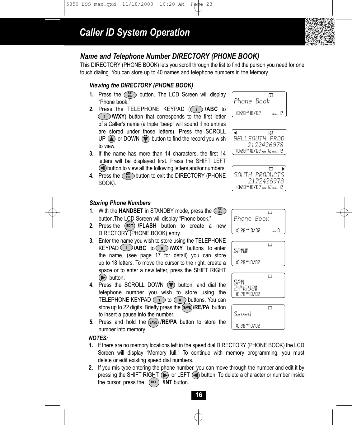 NOTES: 1. If there are no memory locations left in the speed dial DIRECTORY (PHONE BOOK) the LCD Screen will display “Memory full.” To continue with memory programming, you must delete or edit existing speed dial numbers.2. If you mis-type entering the phone number, you can move through the number and edit it by pressing the SHIFT RIGHT         or LEFT        button. To delete a character or number inside the cursor, press the            /INT button.Caller ID System Operation16Name and Telephone Number DIRECTORY (PHONE BOOK)This DIRECTORY (PHONE BOOK) lets you scroll through the list to find the person you need for onetouch dialing. You can store up to 40 names and telephone numbers in the Memory.Viewing the DIRECTORY (PHONE BOOK)1. Press the       button. The LCD Screen will display “Phone book.”2. Press the TELEPHONE KEYPAD (    /ABC to/WXY) button that corresponds to the first letterof a Caller’s name (a triple “beep” will sound if no entriesare stored under those letters). Press the SCROLL UP         or DOWN         button to find the record you wishto view.3. If the name has more than 14 characters, the first 14 letters will be displayed first. Press the SHIFT LEFTbutton to view all the following letters and/or numbers.4. Press the          button to exit the DIRECTORY (PHONEBOOK). Storing Phone Numbers1. With the HANDSET in STANDBY mode, press thebutton.The LCD Screen will display “Phone book.”2. Press the /FLASH button to create a newDIRECTORY (PHONE BOOK) entry. 3. Enter the name you wish to store using the TELEPHONEKEYPAD       /ABC to       /WXY buttons  to enter  the name, (see page 17 for detail) you can store up to 18 letters. To move the cursor to the right, create a space or to enter a new letter, press the SHIFT RIGHTbutton. 4. Press the SCROLL DOWN     button, and dial thetelephone number you wish to store using theTELEPHONE KEYPAD          to          buttons. You canstore up to 22 digits. Briefly press the          /RE/PA buttonto insert a pause into the number.5. Press and hold the /RE/PA button to store the number into memory.SAVESAVE0DIR/ESCEDITDEL129DIR/ESC29DIR/ESC5850 DSS man.qxd  11/18/2003  10:20 AM  Page 23